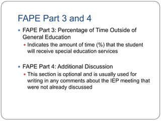 FAPE Part 3 and 4
 FAPE Part 3: Percentage of Time Outside of
General Education
 Indicates the amount of time (%) that the student
will receive special education services
 FAPE Part 4: Additional Discussion
 This section is optional and is usually used for
writing in any comments about the IEP meeting that
were not already discussed
 