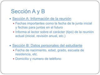 Sección A y B
 Sección A: Información de la reunión
 Fechas importantes como la fecha de la junta inicial
y fechas para juntas en el futuro
 Informa al lector sobre el carácter (tipo) de la reunión
actual (inicial, revisión anual, etc.)
 Sección B: Datos personales del estudiante
 Fecha de nacimiento, edad, grado, escuela de
residencia, etc.
 Domicilio y numero de teléfono
 