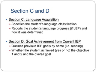 Section C and D
 Section C: Language Acquisition
 Specifies the student’s language classification
 Reports the student’s language progress (if LEP) and
how it was determined
 Section D: Goal Achievement from Current IEP
 Outlines previous IEP goals by name (i.e. reading)
 Whether the student achieved (yes or no) the objective
1 and 2 and the overall goal
 