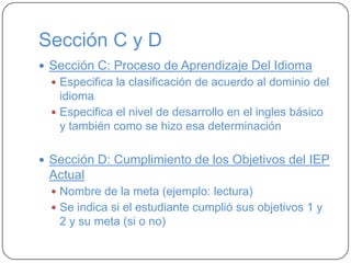 Sección C y D
 Sección C: Proceso de Aprendizaje Del Idioma
 Especifica la clasificación de acuerdo al dominio del
idioma
 Especifica el nivel de desarrollo en el ingles básico
y también como se hizo esa determinación
 Sección D: Cumplimiento de los Objetivos del IEP
Actual
 Nombre de la meta (ejemplo: lectura)
 Se indica si el estudiante cumplió sus objetivos 1 y
2 y su meta (si o no)
 