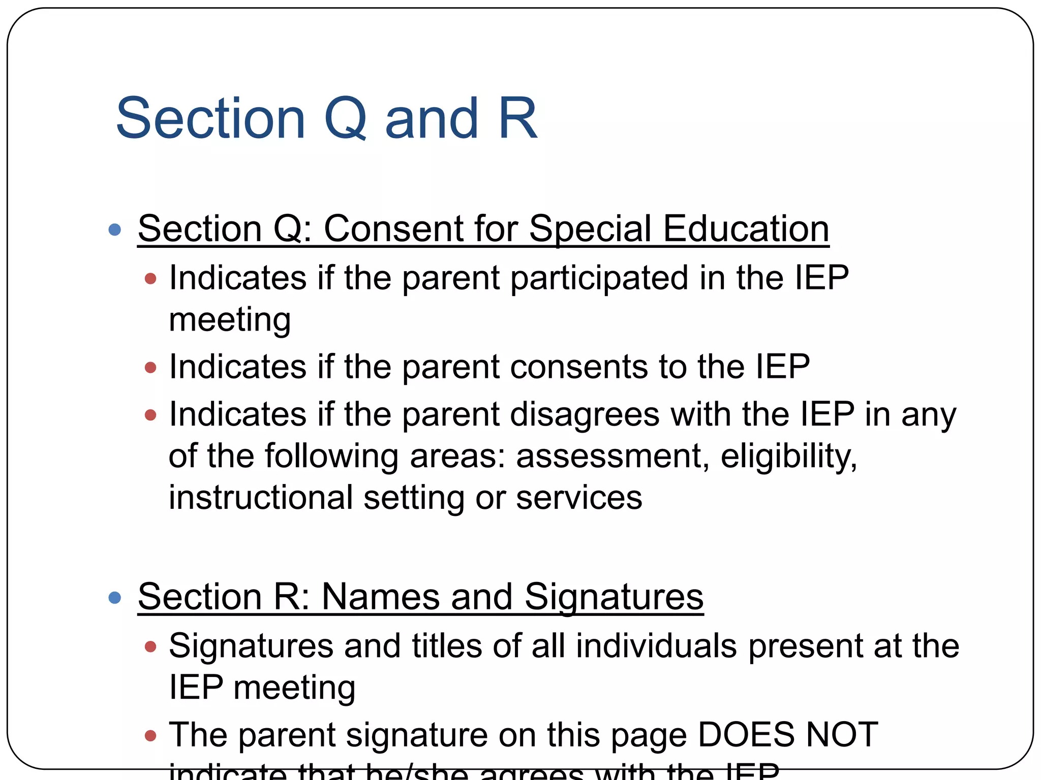 Section Q and R
 Section Q: Consent for Special Education
 Indicates if the parent participated in the IEP
meeting
 Indicates if the parent consents to the IEP
 Indicates if the parent disagrees with the IEP in any
of the following areas: assessment, eligibility,
instructional setting or services
 Section R: Names and Signatures
 Signatures and titles of all individuals present at the
IEP meeting
 The parent signature on this page DOES NOT
 