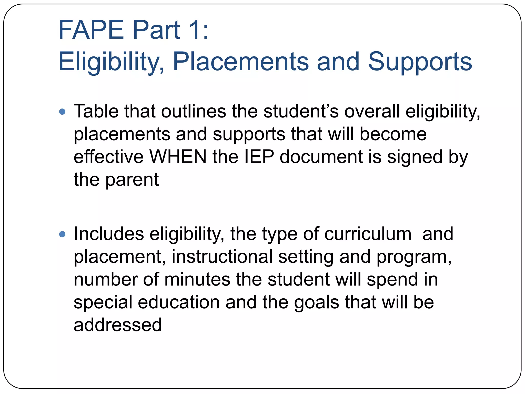 FAPE Part 1:
Eligibility, Placements and Supports
 Table that outlines the student’s overall eligibility,
placements and supports that will become
effective WHEN the IEP document is signed by
the parent
 Includes eligibility, the type of curriculum and
placement, instructional setting and program,
number of minutes the student will spend in
special education and the goals that will be
addressed
 