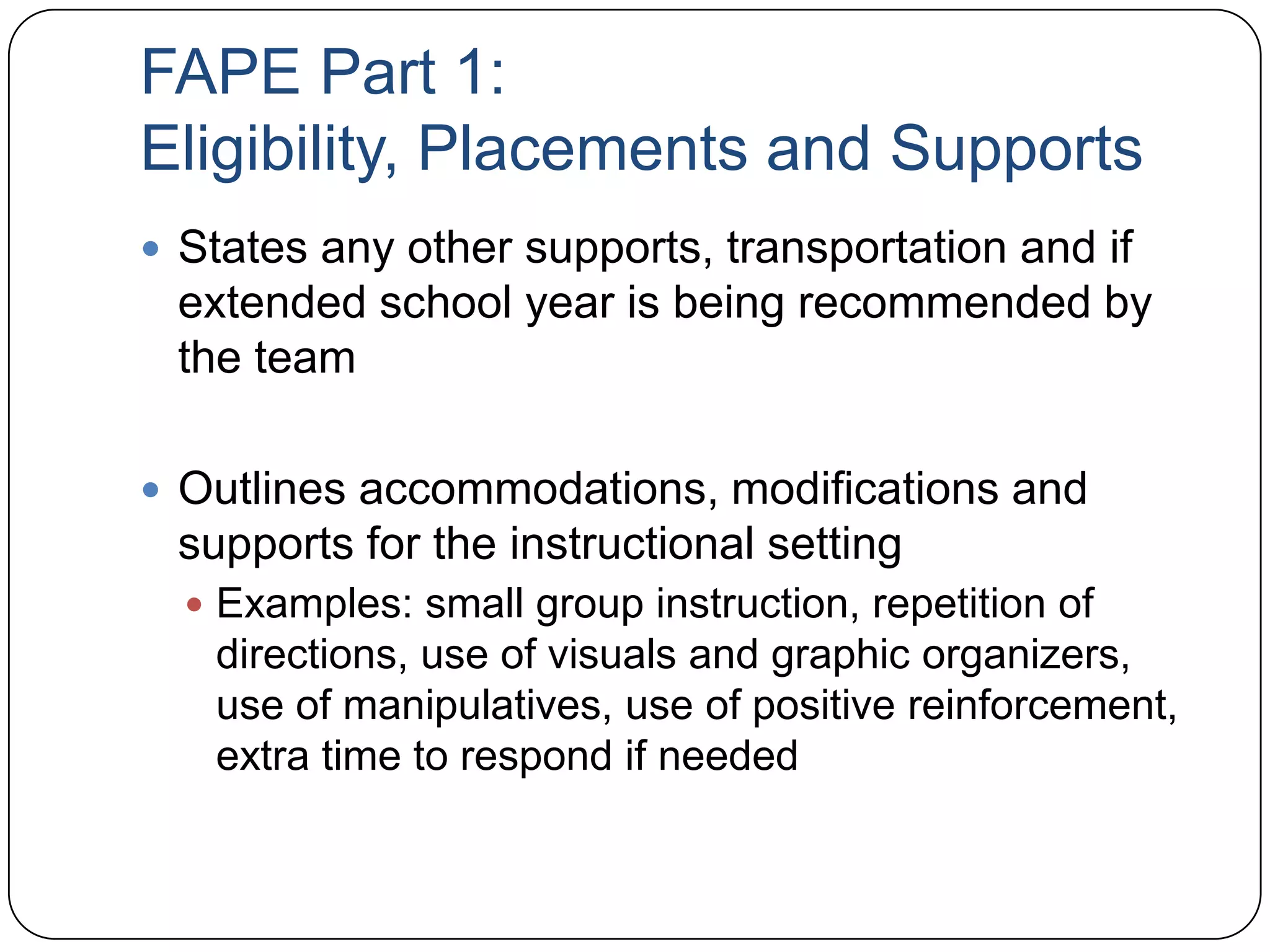 FAPE Part 1:
Eligibility, Placements and Supports
 States any other supports, transportation and if
extended school year is being recommended by
the team
 Outlines accommodations, modifications and
supports for the instructional setting
 Examples: small group instruction, repetition of
directions, use of visuals and graphic organizers,
use of manipulatives, use of positive reinforcement,
extra time to respond if needed
 
