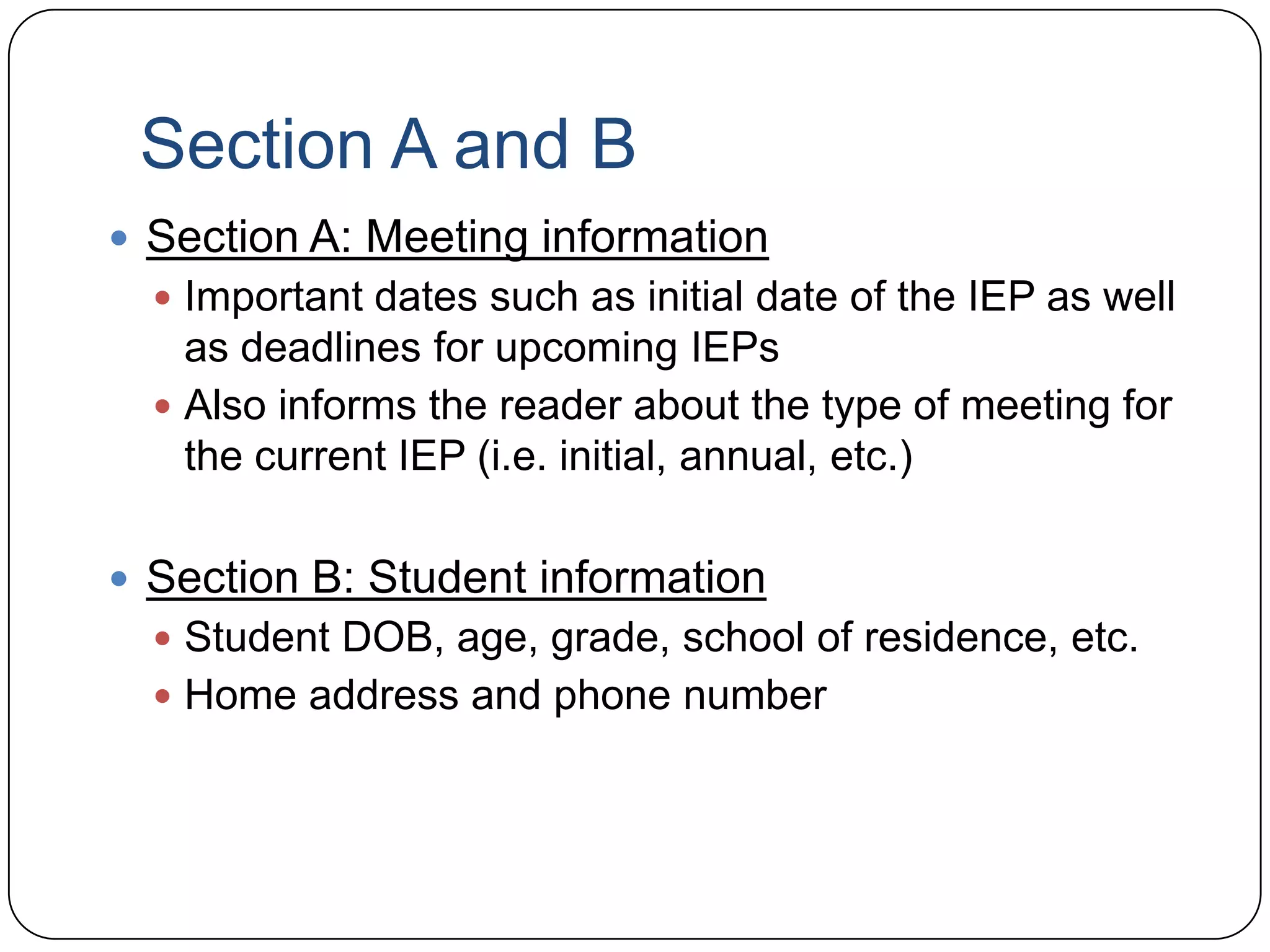 Section A and B
 Section A: Meeting information
 Important dates such as initial date of the IEP as well
as deadlines for upcoming IEPs
 Also informs the reader about the type of meeting for
the current IEP (i.e. initial, annual, etc.)
 Section B: Student information
 Student DOB, age, grade, school of residence, etc.
 Home address and phone number
 