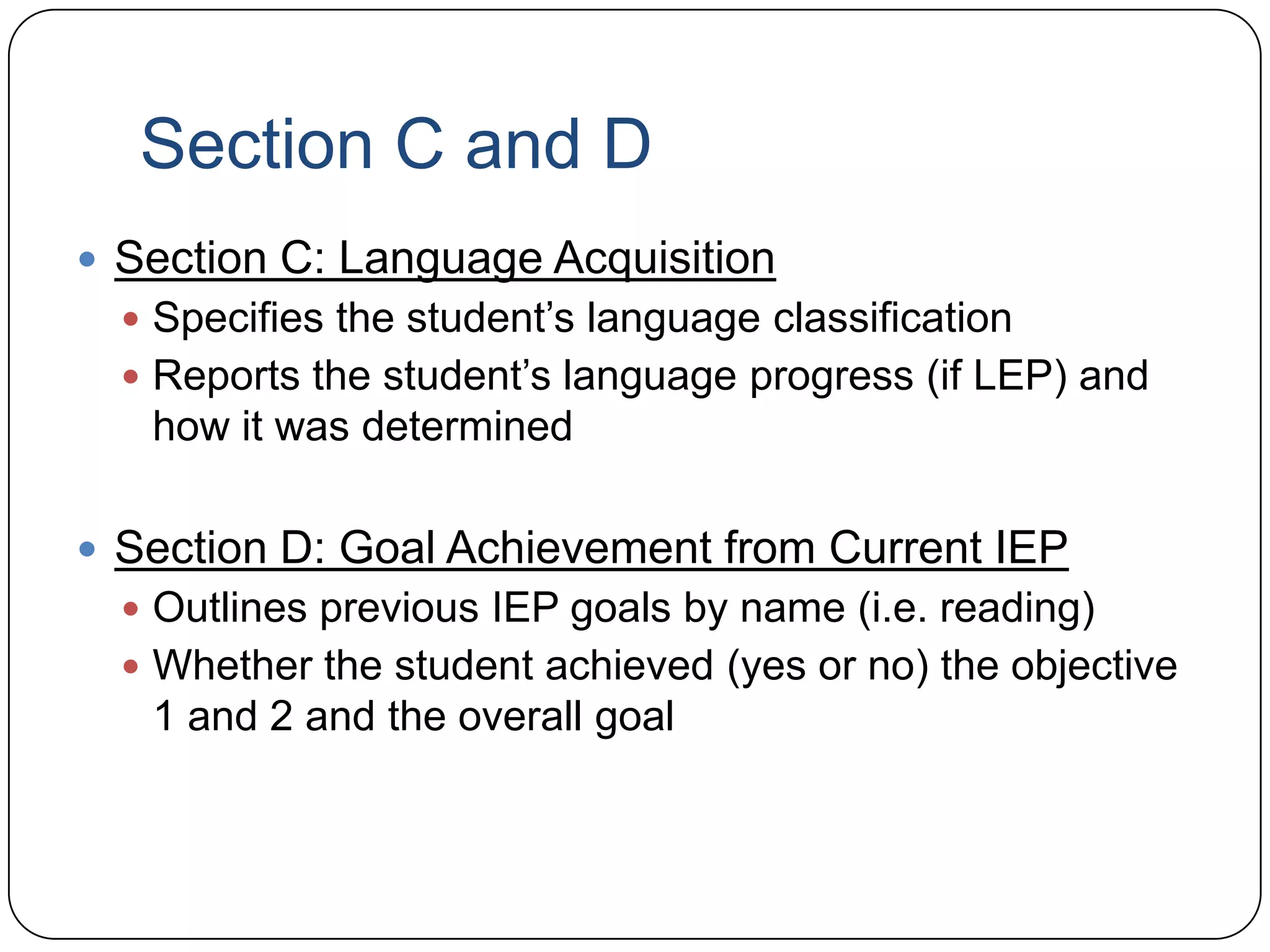 Section C and D
 Section C: Language Acquisition
 Specifies the student’s language classification
 Reports the student’s language progress (if LEP) and
how it was determined
 Section D: Goal Achievement from Current IEP
 Outlines previous IEP goals by name (i.e. reading)
 Whether the student achieved (yes or no) the objective
1 and 2 and the overall goal
 
