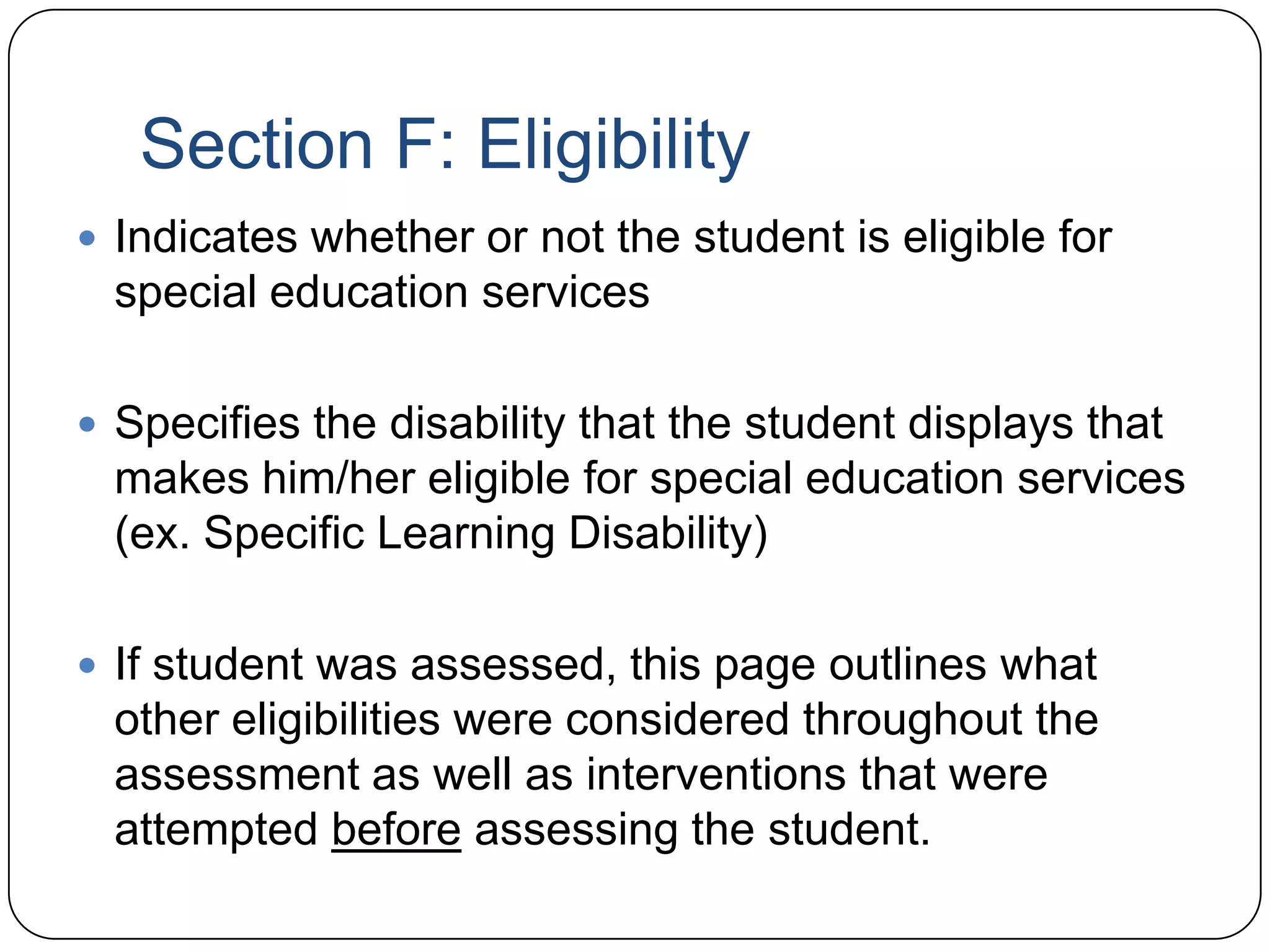 Section F: Eligibility
 Indicates whether or not the student is eligible for
special education services
 Specifies the disability that the student displays that
makes him/her eligible for special education services
(ex. Specific Learning Disability)
 If student was assessed, this page outlines what
other eligibilities were considered throughout the
assessment as well as interventions that were
attempted before assessing the student.
 