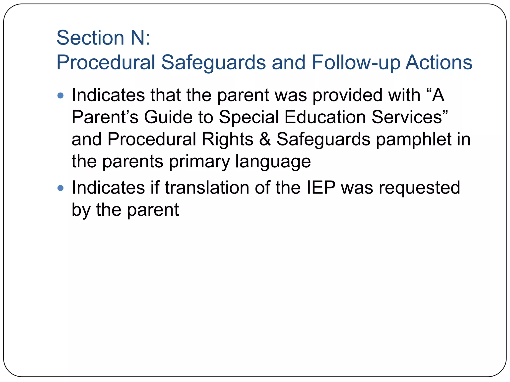 Section N:
Procedural Safeguards and Follow-up Actions
 Indicates that the parent was provided with “A
Parent’s Guide to Special Education Services”
and Procedural Rights & Safeguards pamphlet in
the parents primary language
 Indicates if translation of the IEP was requested
by the parent
 