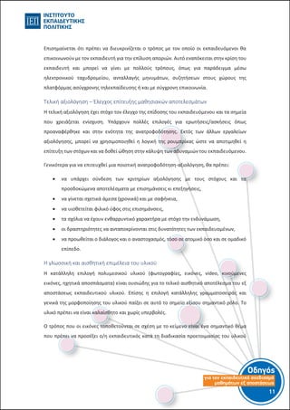 Οδηγός
για τον εκπαιδευτικό σχεδιασµό
µαθηµάτων εξ αποστάσεως
11-10-
Επισημαίνεται ότι πρέπει να διευκρινίζεται ο τρόπος με τον οποίο οι εκπαιδευόμενοι θα
επικοινωνούν με τον εκπαιδευτή για την επίλυση αποριών. Αυτό εναπόκειται στην κρίση του
εκπαιδευτή και μπορεί να γίνει με πολλούς τρόπους, όπως για παράδειγμα μέσω
ηλεκτρονικού ταχυδρομείου, ανταλλαγής μηνυμάτων, συζητήσεων στους χώρους της
πλατφόρμας ασύγχρονης τηλεκπαίδευσης ή και με σύγχρονη επικοινωνία.
Τελική αξιολόγηση – Έλεγχος επίτευξης μαθησιακών αποτελεσμάτων
Η τελική αξιολόγηση έχει στόχο τον έλεγχο της επίδοσης του εκπαιδευόμενου και τα σημεία
που χρειάζεται ενίσχυση. Υπάρχουν πολλές επιλογές για ερωτήσεις/ασκήσεις όπως
προαναφέρθηκε και στην ενότητα της ανατροφοδότησης. Εκτός των άλλων εργαλείων
αξιολόγησης, μπορεί να χρησιμοποιηθεί η λογική της ρουμπρίκας ώστε να αποτιμηθεί η
επίτευξη των στόχων και να δοθεί ώθηση στην κάλυψη των αδυναμιών του εκπαιδευόμενου.
Γενικότερα για να επιτευχθεί μια ποιοτική ανατροφοδότηση-αξιολόγηση, θα πρέπει:
 να υπάρχει σύνδεση των κριτηρίων αξιολόγησης με τους στόχους και τα
προσδοκώμενα αποτελέσματα με επισημάνσεις κι επεξηγήσεις,
 να γίνεται σχετικά άμεσα (χρονικά) και με σαφήνεια,
 να υιοθετείται φιλικό ύφος στις επισημάνσεις,
 τα σχόλια να έχουν ενθαρρυντικό χαρακτήρα με στόχο την ενδυνάμωση,
 οι δραστηριότητες να ανταποκρίνονται στις δυνατότητες των εκπαιδευομένων,
 να προωθείται ο διάλογος και ο αναστοχασμός, τόσο σε ατομικό όσο και σε ομαδικό
επίπεδο.
Η γλωσσική και αισθητική επιμέλεια του υλικού
Η κατάλληλη επιλογή πολυμεσικού υλικού (φωτογραφίες, εικόνες, video, κινούμενες
εικόνες, ηχητικά αποσπάσματα) είναι ουσιώδης για το τελικό αισθητικό αποτέλεσμα του εξ
αποστάσεως εκπαιδευτικού υλικού. Επίσης η επιλογή κατάλληλης γραμματοσειράς και
γενικά της μορφοποίησης του υλικού παίζει σε αυτό το σημείο εξίσου σημαντικό ρόλο. Το
υλικό πρέπει να είναι καλαίσθητο και χωρίς υπερβολές.
Ο τρόπος που οι εικόνες τοποθετούνται σε σχέση με το κείμενο είναι ένα σημαντικό θέμα
που πρέπει να προσέξει ο/η εκπαιδευτικός κατά τη διαδικασία προετοιμασίας του υλικού
 