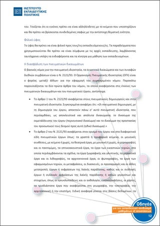 Οδηγός
για τον εκπαιδευτικό σχεδιασµό
µαθηµάτων εξ αποστάσεως
12-11-
του. Τονίζεται ότι οι εικόνες πρέπει να είναι αλληλένδετες με το κείμενο που υποστηρίζουν
και θα πρέπει να βρίσκονται συνδεδεμένες σαφώς με την αντίστοιχη θεματική ενότητα.
Φιλικό ύφος
Το ύφος θα πρέπει να είναι φιλικό προς τους/τις εκπαιδευόμενους/ες. Τα παραδείγματα που
χρησιμοποιούνται θα πρέπει να είναι σύμφωνα με τις αρχές εκπαίδευσης, λαμβάνοντας
ταυτόχρονα υπόψη τα ενδιαφέροντα και τα κίνητρα για μάθηση των εκπαιδευομένων.
Η διασφάλιση των πνευματικών δικαιωμάτων
Ο βασικός νόμος για την πνευματική ιδιοκτησία, τα συγγενικά δικαιώματα και των συναφών
διεθνών συμβάσεων είναι ο Ν. 2121/93. Ο Οργανισμός Πνευματικής Ιδιοκτησίας (ΟΠΙ) είναι
ο φορέας -μεταξύ άλλων- για την εφαρμογή του συγκεκριμένου νόμου. Παρακάτω
παρουσιάζονται τα δύο πρώτα άρθρα του νόμου, τα οποία αναφέρονται στις έννοιες των
πνευματικών δικαιωμάτων και του πνευματικού έργου, αντίστοιχα.
 Το άρθρο 1 του Ν. 2121/93 αναφέρεται στους πνευματικούς δημιουργούς και στην
πνευματική ιδιοκτησία. Συγκεκριμένα αναφέρει ότι: «Οι πνευματικοί δημιουργοί, με
τη δημιουργία του έργου, αποκτούν πάνω σ' αυτό πνευματική ιδιοκτησία, που
περιλαμβάνει, ως αποκλειστικά και απόλυτα δικαιώματα, το δικαίωμα της
εκμετάλλευσης του έργου (περιουσιακό δικαίωμα) και το δικαίωμα της προστασίας
του προσωπικού τους δεσμού προς αυτό (ηθικό δικαίωμα).»
 Το άρθρο 2 του Ν. 2121/93 αναφέρεται στον ορισμό του έργου και στα διαφορετικά
είδη πνευματικών έργων όπως: τα γραπτά ή προφορικά κείμενα, οι μουσικές
συνθέσεις, με κείμενο ή χωρίς, τα θεατρικά έργα, με μουσική ή χωρίς, οι χορογραφίες
και οι παντομίμες, τα οπτικοακουστικά έργα, τα έργα των εικαστικών τεχνών, στα
οποία περιλαμβάνονται τα σχέδια, τα έργα ζωγραφικής και γλυπτικής, τα χαρακτικά
έργα και οι λιθογραφίες, τα αρχιτεκτονικά έργα, οι φωτογραφίες, τα έργα των
εφαρμοσμένων τεχνών, οι μεταφράσεις, οι διασκευές, οι προσαρμογές και οι άλλες
μετατροπές έργων ή εκφράσεων της λαϊκής παράδοσης, καθώς και οι συλλογές
έργων ή συλλογές εκφράσεων της λαϊκής παράδοσης ή απλών γεγονότων και
στοιχείων, όπως οι εγκυκλοπαίδειες και οι ανθολογίες εικονογραφήσεις, οι χάρτες,
τα τρισδιάστατα έργα που αναφέρονται στη γεωγραφία, την τοπογραφία, την
αρχιτεκτονική ή την επιστήμη. Ειδική αναφορά γίνεται στις βάσεις δεδομένων, τα
 