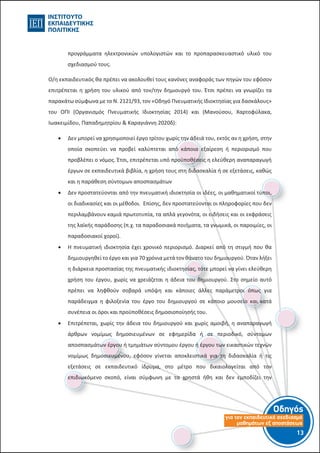 Οδηγός
για τον εκπαιδευτικό σχεδιασµό
µαθηµάτων εξ αποστάσεως
13-12-
προγράμματα ηλεκτρονικών υπολογιστών και το προπαρασκευαστικό υλικό του
σχεδιασμού τους.
Ο/η εκπαιδευτικός θα πρέπει να ακολουθεί τους κανόνες αναφοράς των πηγών του εφόσον
επιτρέπεται η χρήση του υλικού από τον/την δημιουργό του. Έτσι πρέπει να γνωρίζει τα
παρακάτω σύμφωνα με το Ν. 2121/93, τον «Οδηγό Πνευματικής Ιδιοκτησίας για δασκάλους»
του ΟΠΙ (Οργανισμός Πνευματικής Ιδιοκτησίας 2014) και (Μανούσου, Χαρτοφύλακα,
Ιωακειμίδου, Παπαδημητρίου & Καραγιάννη 2020δ):
 Δεν μπορεί να χρησιμοποιεί έργο τρίτου χωρίς την άδειά του, εκτός αν η χρήση, στην
οποία σκοπεύει να προβεί καλύπτεται από κάποια εξαίρεση ή περιορισμό που
προβλέπει ο νόμος. Έτσι, επιτρέπεται υπό προϋποθέσεις η ελεύθερη αναπαραγωγή
έργων σε εκπαιδευτικά βιβλία, η χρήση τους στη διδασκαλία ή σε εξετάσεις, καθώς
και η παράθεση σύντομων αποσπασμάτων
 Δεν προστατεύονται από την πνευματική ιδιοκτησία οι ιδέες, οι μαθηματικοί τύποι,
οι διαδικασίες και οι μέθοδοι. Επίσης, δεν προστατεύονται οι πληροφορίες που δεν
περιλαμβάνουν καμιά πρωτοτυπία, τα απλά γεγονότα, οι ειδήσεις και οι εκφράσεις
της λαϊκής παράδοσης (π.χ. τα παραδοσιακά ποιήματα, τα γνωμικά, οι παροιμίες, οι
παραδοσιακοί χοροί).
 Η πνευματική ιδιοκτησία έχει χρονικό περιορισμό. Διαρκεί από τη στιγμή που θα
δημιουργηθεί το έργο και για 70 χρόνια μετά τον θάνατο του δημιουργού. Όταν λήξει
η διάρκεια προστασίας της πνευματικής ιδιοκτησίας, τότε μπορεί να γίνει ελεύθερη
χρήση του έργου, χωρίς να χρειάζεται η άδεια του δημιουργού. Στο σημείο αυτό
πρέπει να ληφθούν σοβαρά υπόψη και κάποιες άλλες παράμετροι όπως για
παράδειγμα η φιλοξενία του έργο του δημιουργού σε κάποιο μουσείο και κατά
συνέπεια οι όροι και προϋποθέσεις δημοσιοποίησής του.
 Επιτρέπεται, χωρίς την άδεια του δημιουργού και χωρίς αμοιβή, η αναπαραγωγή
άρθρων νομίμως δημοσιευμένων σε εφημερίδα ή σε περιοδικό, σύντομων
αποσπασμάτων έργου ή τμημάτων σύντομου έργου ή έργου των εικαστικών τεχνών
νομίμως δημοσιευμένου, εφόσον γίνεται αποκλειστικά για τη διδασκαλία ή τις
εξετάσεις σε εκπαιδευτικό ίδρυμα, στο μέτρο που δικαιολογείται από τον
επιδιωκόμενο σκοπό, είναι σύμφωνη με τα χρηστά ήθη και δεν εμποδίζει την
 