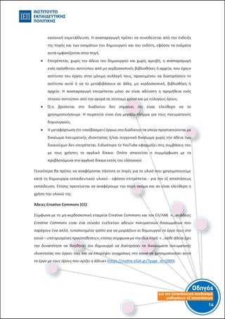 Οδηγός
για τον εκπαιδευτικό σχεδιασµό
µαθηµάτων εξ αποστάσεως
14-13-
κανονική εκμετάλλευση. Η αναπαραγωγή πρέπει να συνοδεύεται από την ένδειξη
της πηγής και των ονομάτων του δημιουργού και του εκδότη, εφόσον τα ονόματα
αυτά εμφανίζονται στην πηγή.
 Επιτρέπεται, χωρίς την άδεια του δημιουργού και χωρίς αμοιβή, η αναπαραγωγή
ενός πρόσθετου αντιτύπου από μη κερδοσκοπικές βιβλιοθήκες ή αρχεία, που έχουν
αντίτυπο του έργου στην μόνιμη συλλογή τους, προκειμένου να διατηρήσουν το
αντίτυπο αυτό ή να το μεταβιβάσουν σε άλλη, μη κερδοσκοπική, βιβλιοθήκη ή
αρχείο. Η αναπαραγωγή επιτρέπεται μόνο αν είναι αδύνατη η προμήθεια ενός
τέτοιου αντιτύπου από την αγορά σε σύντομο χρόνο και με εύλογους όρους.
 Ό,τι βρίσκεται στο διαδίκτυο δεν σημαίνει ότι είναι ελεύθερο να το
χρησιμοποιήσουμε. Η πειρατεία είναι ένα μεγάλο πλήγμα για τους πνευματικούς
δημιουργούς.
 Η μεταφόρτωση (το «ανέβασμα») έργων στο διαδίκτυο τα οποία προστατεύονται με
δικαίωμα πνευματικής ιδιοκτησίας ή/και συγγενικό δικαίωμα χωρίς την άδεια των
δικαιούχων δεν επιτρέπεται. Ειδικότερα το YouTube εφαρμόζει στις συμβάσεις του
με τους χρήστες το αγγλικό δίκαιο. Οπότε απαιτείται η συμμόρφωση με τα
προβλεπόμενα στο αγγλικό δίκαιο εκτός του ελληνικού.
Γενικότερα θα πρέπει να αναφέρονται πάντοτε οι πηγές για το υλικό που χρησιμοποιούμε
κατά τη δημιουργία εκπαιδευτικού υλικού - εφόσον επιτρέπεται - για την εξ αποστάσεως
εκπαίδευση. Επίσης προτείνεται να αναφέρουμε την πηγή ακόμα και αν είναι ελεύθερη η
χρήση του υλικού της.
Άδειες Creative Commons (CC)
Σύμφωνα με τη μη-κερδοσκοπική εταιρεία Creative Commons και τον ΕΛ/ΛΑΚ «…οι άδειες
Creative Commons είναι ένα σύνολο ευέλικτων αδειών πνευματικών δικαιωμάτων που
παρέχουν ένα απλό, τυποποιημένο τρόπο για να μοιράζουν οι δημιουργοί το έργο τους στο
κοινό – υπό ορισμένες προϋποθέσεις», επίσης σύμφωνα με την ίδια πηγή: «…κάθε άδεια έχει
την δυνατότητα να βοηθήσει τον δημιουργό να διατηρήσει τα δικαιώματα πνευματικής
ιδιοκτησίας του έργου του, και να επιτρέψει συγχρόνως στο κοινό να χρησιμοποιήσει αυτό
το έργο με τους όρους που ορίζει η άδεια» (https://mathe.ellak.gr/?page_id=1000).
 