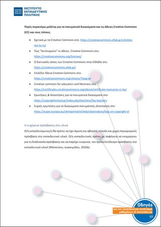 Οδηγός
για τον εκπαιδευτικό σχεδιασµό
µαθηµάτων εξ αποστάσεως
17-16-
Πηγές περαιτέρω μελέτης για τα πνευματικά δικαιώματα και τις άδειες Creative Commons
(CC) και τους τύπους.
 Σχετικά με τα Creative Commons στο: https://creativecommons.ellak.gr/schetika-
me-to-cc/
 Πώς "λειτουργούν" οι άδειες Creative Commons στο:
https://creativecommons.org/licenses/
 Ο δικτυακός τόπος των Creative Commons στην Ελλάδα στο:
https://creativecommons.ellak.gr/
 Επιλέξτε Άδεια Creative Commons στο:
https://creativecommons.org/choose/?lang=el
 Creative commons for educators and librarians στο:
https://certificates.creativecommons.org/about/certificate-resources-cc-by/
 Ερωτήσεις & Απαντήσεις για τα πνευματικά δικαιώματα στο:
https://copyrightschool.gr/index.php/teachers/faq-teachers
 Συχνές ερωτήσεις για τα δικαιώματα πνευματικής ιδιοκτησίας στο:
https://euipo.europa.eu/ohimportal/el/web/observatory/faqs-on-copyright-el
Η ευχέρεια πρόσβασης στο υλικό
Ο/η εκπαιδευόμενος/η θα πρέπει να έχει άμεση και αβίαστη, εύκολη και χωρίς περιορισμούς
πρόσβαση στο εκπαιδευτικό υλικό. Ο/η εκπαιδευτικός πρέπει με σαφήνεια να ενημερώνει
για τη διαδικασία πρόσβασης και να παρέχει ευκρινώς τον τρόπο/σύνδεσμο πρόσβασης στο
εκπαιδευτικό υλικό (Μανούσου, Ιωακειμίδου, 2020α).
 