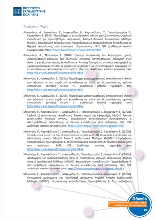 Οδηγός
για τον εκπαιδευτικό σχεδιασµό
µαθηµάτων εξ αποστάσεως
18-17-
Αναφορές - Πηγές
Λιοναράκης Α., Μανούσου Ε., Ιωακειμίδου Β., Χαρτοφύλακα Τ., Παπαδημητρίου Σ.,
Καραγιάννη Ε. (2020). Παραδείγματα εκπαιδευτικού υλικού για εξ αποστάσεως σχολική
εκπαίδευση για πρωτοβάθμια εκπαίδευση, Μαζικό Ανοικτό Διαδικτυακό Μάθημα
(MOOC): Επιμόρφωση εκπαιδευτικών Πρωτοβάθμιας & Δευτεροβάθμιας Εκπαίδευσης σε
θέματα εκπαίδευσης από απόσταση. [Παρουσίαση]. ΕΑΠ, ΙΕΠ. Διαθέσιμο κατόπιν
εγγραφής στο: https://learn.eap.gr/mod/url/view.php?id=9149
Λιοναράκης Α., Μανούσου Ε. (2020). Σύντομη συνέντευξη του Κοσμήτορα Σχολής
Ανθρωπιστικών Σπουδών του Ελληνικού Ανοικτού Πανεπιστημίου, Καθηγητή στην
Ανοικτή και εξ Αποστάσεως Εκπαίδευση κ. Αντώνη Λιοναράκη, ο οποίος σκιαγραφεί τα
χαρακτηριστικά και εστιάζει σε πρακτικές συμβουλές για την επιτυχημένη εφαρμογή της
εξ αποστάσεως εκπαίδευσης στην πράξη. [Βίντεο]. Διαθέσιμο κατόπιν εγγραφής στο:
https://learn.eap.gr/mod/url/view.php?id=9168
Μανούσου Ε., Ιωακειμίδου Β. (2020α). Παράδειγμα μετασχηματισμού εκπαιδευτικού υλικού
που αξιοποιείται στη συμβατική εκπαίδευση σε υλικό για εξ αποστάσεως σχολική
εκπαίδευση. [Βίντεο] Μέρος Α’. Διαθέσιμο κατόπιν εγγραφής στο:
https://learn.eap.gr/mod/url/view.php?id=9164
Μανούσου Ε., Ιωακειμίδου Β. (2020β). Παράδειγμα μετασχηματισμού εκπαιδευτικού υλικού
που αξιοποιείται στη συμβατική εκπαίδευση σε υλικό για εξ αποστάσεως σχολική
εκπαίδευση. [Βίντεο] Μέρος Β’. Διαθέσιμο κατόπιν εγγραφής στο:
https://learn.eap.gr/mod/url/view.php?id=9167
Μανούσου Ε., Χαρτοφύλακα Τ., Ιωακειμίδου Β., Παπαδημητρίου Σ., Καραγιάννη Ε. (2020α).
Σχολική εξ αποστάσεως εκπαίδευση, βασικές αρχές και εφαρμογές, Μαζικό Ανοικτό
Διαδικτυακό Μάθημα (MOOC): Επιμόρφωση εκπαιδευτικών Πρωτοβάθμιας &
Δευτεροβάθμιας Εκπαίδευσης σε θέματα εκπαίδευσης από απόσταση. ΕΑΠ, ΙΕΠ.
Διαθέσιμο κατόπιν εγγραφής στο: https://learn.eap.gr/mod/url/view.php?id=9042
Μανούσου Ε., Χαρτοφύλακα Τ., Ιωακειμίδου Β., Παπαδημητρίου Σ., Καραγιάννη Ε. (2020β).
Εκπαιδευτικό υλικό για την εξ αποστάσεως εκπαίδευση: Προδιαγραφές, ανάπτυξη και
αξιοποίηση υλικού, Μαζικό Ανοικτό Διαδικτυακό Μάθημα (MOOC): Επιμόρφωση
εκπαιδευτικών Πρωτοβάθμιας & Δευτεροβάθμιας Εκπαίδευσης σε θέματα εκπαίδευσης
από απόσταση. ΕΑΠ, ΙΕΠ. Διαθέσιμο κατόπιν εγγραφής στο:
https://learn.eap.gr/mod/url/view.php?id=9146
Μανούσου Ε., Χαρτοφύλακα Τ., Ιωακειμίδου Β., Παπαδημητρίου Σ., Καραγιάννη Ε. (2020γ).
Αξιολόγηση και ανατροφοδότηση στην εξ αποστάσεως σχολική εκπαίδευση, Μαζικό
Ανοικτό Διαδικτυακό Μάθημα (MOOC): Επιμόρφωση εκπαιδευτικών Πρωτοβάθμιας &
Δευτεροβάθμιας Εκπαίδευσης σε θέματα εκπαίδευσης από απόσταση. ΕΑΠ, ΙΕΠ.
Διαθέσιμο κατόπιν εγγραφής στο: https://learn.eap.gr/mod/url/view.php?id=9151
Μανούσου Ε., Χαρτοφύλακα Τ., Ιωακειμίδου Β., Παπαδημητρίου Σ., Καραγιάννη Ε. (2020δ).
Πνευματικά Δικαιώματα και Προσωπικά Δεδομένα, Μαζικό Ανοικτό Διαδικτυακό
Μάθημα (MOOC): Επιμόρφωση εκπαιδευτικών Πρωτοβάθμιας & Δευτεροβάθμιας
 
