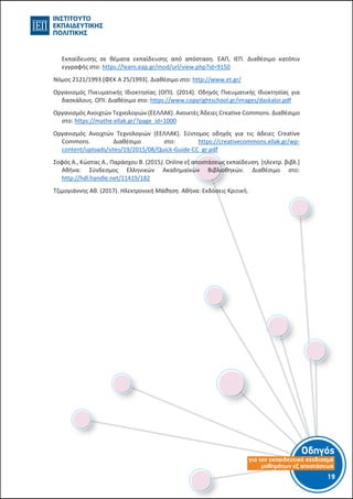 Οδηγός
για τον εκπαιδευτικό σχεδιασµό
µαθηµάτων εξ αποστάσεως
19-18-
Εκπαίδευσης σε θέματα εκπαίδευσης από απόσταση. ΕΑΠ, ΙΕΠ. Διαθέσιμο κατόπιν
εγγραφής στο: https://learn.eap.gr/mod/url/view.php?id=9150
Νόμος 2121/1993 [ΦΕΚ A 25/1993]. Διαθέσιμο στο: http://www.et.gr/
Οργανισμός Πνευματικής Ιδιοκτησίας (ΟΠΙ). (2014). Οδηγός Πνευματικής Ιδιοκτησίας για
δασκάλους. ΟΠΙ. Διαθέσιμο στο: https://www.copyrightschool.gr/images/daskaloi.pdf
Οργανισμός Ανοιχτών Τεχνολογιών (ΕΕΛΛΑΚ). Ανοικτές Άδειες Creative Commons. Διαθέσιμο
στο: https://mathe.ellak.gr/?page_id=1000
Οργανισμός Ανοιχτών Τεχνολογιών (ΕΕΛΛΑΚ). Σύντομος οδηγός για τις άδειες Creative
Commons. Διαθέσιμο στο: https://creativecommons.ellak.gr/wp-
content/uploads/sites/19/2015/08/Quick-Guide-CC_gr.pdf
Σοφός Α., Κώστας Α., Παράσχου Β. (2015). Online εξ αποστάσεως εκπαίδευση. [ηλεκτρ. βιβλ.]
Αθήνα: Σύνδεσμος Ελληνικών Ακαδημαϊκών Βιβλιοθηκών. Διαθέσιμο στο:
http://hdl.handle.net/11419/182
Τζιμογιάννης Αθ. (2017). Ηλεκτρονική Μάθηση. Αθήνα: Εκδόσεις Κριτική.
 
