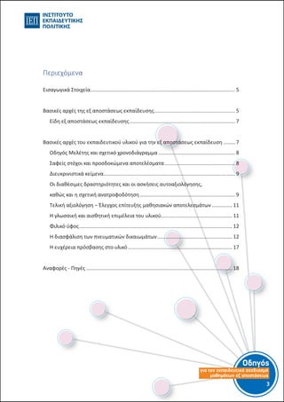 Οδηγός
για τον εκπαιδευτικό σχεδιασµό
µαθηµάτων εξ αποστάσεως
3
Περιεχόμενα
Οδηγός για τον εκπαιδευτικό σχεδιασμό μαθημάτων εξ αποστάσεως ................................ 1
Εισαγωγικά Στοιχεία.............................................................................................................. 4
Βασικές αρχές της εξ αποστάσεως εκπαίδευσης ................................................................. 5
Είδη εξ αποστάσεως εκπαίδευσης.................................................................................... 6
Βασικές αρχές του εξ αποστάσεως εκπαιδευτικού υλικού.................................................. 6
Οδηγός Μελέτης και σχετικό χρονοδιάγραμμα................................................................ 7
Σαφείς στόχοι και προσδοκώμενα αποτελέσματα........................................................... 7
Διευκρινιστικά κείμενα ..................................................................................................... 8
Οι διαθέσιμες δραστηριότητες και οι ασκήσεις αυτοαξιολόγησης, καθώς και η σχετική
ανατροφοδότηση.............................................................................................................. 8
Τελική αξιολόγηση – Έλεγχος επίτευξης μαθησιακών αποτελεσμάτων ........................ 10
Η γλωσσική και αισθητική επιμέλεια του υλικού........................................................... 10
Φιλικό ύφος..................................................................................................................... 11
Η διασφάλιση των πνευματικών δικαιωμάτων.............................................................. 11
Η ευχέρεια πρόσβασης στο υλικό................................................................................... 16
Αναφορές - Πηγές................................................................................................................ 17
Εισαγωγικά Στοιχεία..................................................................................................... 5
Βασικές αρχές της εξ αποστάσεως εκπαίδευσης......................................................... 5
Είδη εξ αποστάσεως εκπαίδευσης.......................................................................... 7
Βασικές αρχές του εκπαιδευτικού υλικού για την εξ αποστάσεως εκπαίδευση......... 7
Οδηγός Μελέτης και σχετικό χρονοδιάγραμμα...................................................... 8
Σαφείς στόχοι και προσδοκώμενα αποτελέσματα.................................................. 8
Διευκρινιστικά κείμενα............................................................................................ 9
Οι διαθέσιμες δραστηριότητες και οι ασκήσεις αυτοαξιολόγησης,
καθώς και η σχετική ανατροφοδότηση................................................................... 9
Τελική αξιολόγηση – Έλεγχος επίτευξης μαθησιακών αποτελεσμάτων............... 11
Η γλωσσική και αισθητική επιμέλεια του υλικού.................................................. 11
Φιλικό ύφος........................................................................................................... 12
Η διασφάλιση των πνευματικών δικαιωμάτων..................................................... 12
Η ευχέρεια πρόσβασης στο υλικό......................................................................... 17
Αναφορές - Πηγές...................................................................................................... 18
 