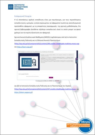 Οδηγός
για τον εκπαιδευτικό σχεδιασµό
µαθηµάτων εξ αποστάσεως
5-4-
Εισαγωγικά Στοιχεία
Η εξ αποστάσεως σχολική εκπαίδευση είναι μια πρωτόγνωρη, για τους περισσότερους
εκπαιδευτικούς, εμπειρία, η οποία προκειμένου να εφαρμοστεί σωστά και αποτελεσματικά
προϋποθέτει εφαρμογή -με τις απαραίτητες προσαρμογές- της σχετικής μεθοδολογίας. Στη
σχετική βιβλιογραφία διατίθεται αξιόλογο εκπαιδευτικό υλικό το οποίο μπορεί να φανεί
χρήσιμο για την πρώτη εξοικείωση και εφαρμογή.
Σχετικά Ανοικτά Διαδικτυακά Μαθήματα (MOOCs) σχεδιάστηκαν από (α) το Ινστιτούτο
Εκπαιδευτικής Πολιτικής και το Ελληνικό Ανοικτό Πανεπιστήμιο
[http://iep.edu.gr/el/component/k2/content/148-anoikto-diadiktyako-mathima-mooc-eap
και https://learn.eap.gr/]
Η εισαγωγική σελίδα στο MOOC του ΙΕΠ/ΕΑΠ
και (β) το Ινστιτούτο Εκπαιδευτικής Πολιτικής και το Πανεπιστήμιο του Αιγαίου
[http://iep.edu.gr/el/component/k2/content/147-anoikto-diadiktyako-mathima-mooc και
https://elearn.aegean.gr].
 