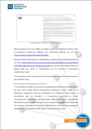 Οδηγός
για τον εκπαιδευτικό σχεδιασµό
µαθηµάτων εξ αποστάσεως
6-5-
Η εισαγωγική σελίδα στο MOOC του ΙΕΠ/Πανεπιστήμιο Αιγαίου
Εξαιρετικά χρήσιμο είναι και το βιβλίο των Σοφού Α, Κώστα Α. & Παράσχου Β. (2015). Online
εξ αποστάσεως εκπαίδευση, διαθέσιμο στο Αποθετήριο Κάλλιππος και στη θέση
[https://repository.kallipos.gr/handle/11419/182].
Ειδικότερα θέματα αξιοποίησης των περιβαλλόντων εκπαίδευσης από απόσταση διατίθενται
στη θέση [https://www.minedu.gov.gr/anastoli-leitourgias-ekpaideftikon-monadon/44445-
21-03-2020-odigies-gia-tin-eks-apostaseos-ekpaidefsi]. Ο συγκεκριμένος οδηγός εστιάζει στις
βασικές αρχές που πρέπει να ακολουθούνται για την ανάπτυξη εξ αποστάσεως
εκπαιδευτικού υλικού.
Το συγκεκριμένο κείμενο συνιστά μια επιτομή όσων μπορείτε να μελετήσετε αναλυτικότερα
στις παραπάνω πηγές.
Βασικές αρχές της εξ αποστάσεως εκπαίδευσης
Η εξ αποστάσεως εκπαίδευση αποτελεί μια ολοκληρωμένη μεθοδολογία εκπαίδευσης και
δεν είναι απλά η χρήση κάποιας συγκεκριμένης τεχνολογίας ή μέσου. Στόχος της εξ
αποστάσεως εκπαίδευσης είναι να δημιουργήσει ο/η εκπαιδευτικός όλες εκείνες τις
προϋποθέσεις ώστε να επιτευχθεί η εξ αποστάσεως επικοινωνία με τον/την
εκπαιδευόμενο/η, εφαρμόζοντας προσαρμοσμένες διδακτικές πρακτικές της συμβατικής
διδασκαλίας και αξιοποιώντας τις δυνατότητες που παρέχουν τα περιβάλλοντα εκπαίδευσης
από απόσταση (Λιοναράκης & Μανούσου 2020 Μανούσου, Χαρτοφύλακα, Ιωακειμίδου,
Παπαδημητρίου, & Καραγιάννη 2020α.
Σοφού, Κώστα & Παράσχου, 2015).
 