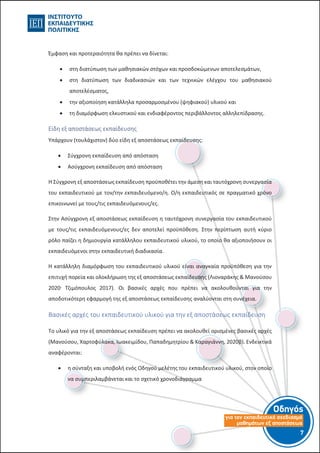 Οδηγός
για τον εκπαιδευτικό σχεδιασµό
µαθηµάτων εξ αποστάσεως
7-6-
Έμφαση και προτεραιότητα θα πρέπει να δίνεται:
 στη διατύπωση των μαθησιακών στόχων και προσδοκώμενων αποτελεσμάτων,
 στη διατύπωση των διαδικασιών και των τεχνικών ελέγχου του μαθησιακού
αποτελέσματος,
 την αξιοποίηση κατάλληλα προσαρμοσμένου (ψηφιακού) υλικού και
 τη διαμόρφωση ελκυστικού και ενδιαφέροντος περιβάλλοντος αλληλεπίδρασης.
Είδη εξ αποστάσεως εκπαίδευσης
Υπάρχουν (τουλάχιστον) δύο είδη εξ αποστάσεως εκπαίδευσης:
 Σύγχρονη εκπαίδευση από απόσταση
 Ασύγχρονη εκπαίδευση από απόσταση
Η Σύγχρονη εξ αποστάσεως εκπαίδευση προϋποθέτει την άμεση και ταυτόχρονη συνεργασία
του εκπαιδευτικού με τον/την εκπαιδευόμενο/η. Ο/η εκπαιδευτικός σε πραγματικό χρόνο
επικοινωνεί με τους/τις εκπαιδευόμενους/ες.
Στην Ασύγχρονη εξ αποστάσεως εκπαίδευση η ταυτόχρονη συνεργασία του εκπαιδευτικού
με τους/τις εκπαιδευόμενους/ες δεν αποτελεί προϋπόθεση. Στην περίπτωση αυτή κύριο
ρόλο παίζει η δημιουργία κατάλληλου εκπαιδευτικού υλικού, το οποίο θα αξιοποιήσουν οι
εκπαιδευόμενοι στην εκπαιδευτική διαδικασία.
Η κατάλληλη διαμόρφωση του εκπαιδευτικού υλικού είναι αναγκαία προϋπόθεση για την
επιτυχή πορεία και ολοκλήρωση της εξ αποστάσεως εκπαίδευσης (Λιοναράκης & Μανούσου
2020.
Τζιμόπουλος 2017). Οι βασικές αρχές που πρέπει να ακολουθούνται για την
αποδοτικότερη εφαρμογή της εξ αποστάσεως εκπαίδευσης αναλύονται στη συνέχεια.
Βασικές αρχές του εκπαιδευτικού υλικού για την εξ αποστάσεως εκπαίδευση
Το υλικό για την εξ αποστάσεως εκπαίδευση πρέπει να ακολουθεί ορισμένες βασικές αρχές
(Μανούσου, Χαρτοφύλακα, Ιωακειμίδου, Παπαδημητρίου & Καραγιάννη, 2020β). Ενδεικτικά
αναφέρονται:
 η σύνταξη και υποβολή ενός Οδηγού μελέτης του εκπαιδευτικού υλικού, στον οποίο
να συμπεριλαμβάνεται και το σχετικό χρονοδιάγραμμα
 