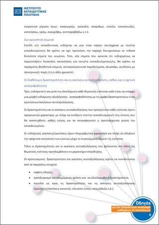 Οδηγός
για τον εκπαιδευτικό σχεδιασµό
µαθηµάτων εξ αποστάσεως
9-8-
ενεργητικά ρήματα όπως: αναγνωρίζω, ανακαλώ, απαριθμώ, εκτελώ, κατασκευάζω,
κατατάσσω, ορίζω, περιγράφω, αντιπαραβάλλω κ.τ.ό.
Διευκρινιστικά κείμενα
Επειδή ο/η εκπαιδευτικός ενδέχεται να μην είναι παρών ταυτόχρονα με τον/την
εκπαιδευόμενο/η θα πρέπει να έχει προνοήσει την παροχή διευκρινίσεων σε πιθανά
δυσνόητα σημεία του κειμένου. Έτσι, στα σημεία που κρίνεται ότι ενδεχομένως να
παρουσιάζουν δυσκολίες κατανόησης για τους/τις εκπαιδευόμενους/ες, θα πρέπει να
παρέχονται βοηθητικά κείμενα, αντιπροσωπευτικά παραδείγματα, γλωσσάρι, συνδέσεις με
ηλεκτρονικές πηγές ή ό,τι άλλο χρειαστεί.
Οι διαθέσιμες δραστηριότητες και οι ασκήσεις αυτοαξιολόγησης, καθώς και η σχετική
ανατροφοδότηση
Πριν, ενδιάμεσα ή και μετά την ολοκλήρωση κάθε θεματικής ενότητας καλό είναι να υπάρχει
μια μορφή ενδιάμεσης αξιολόγησης - ανατροφοδότησης με τη μορφή δραστηριοτήτων ή και
ερωτήσεων/ασκήσεων αυτοαξιολόγησης.
Οι δραστηριότητες και οι ασκήσεις αυτοαξιολόγησης που προηγούνται κάθε ενότητας έχουν
προγνωστικό χαρακτήρα, με στόχο να εντάξουν τον/την εκπαιδευόμενο/η στις έννοιες που
θα αναπτυχθούν, καθώς επίσης και να αποσαφηνιστεί η προϋπάρχουσα γνώση του
εκπαιδευομένου.
Οι ενδιάμεσες ασκήσεις/ερωτήσεις έχουν διαμορφωτικό χαρακτήρα και στόχο να ελέγξουν
την τρέχουσα κατανόηση των εννοιών μέχρι το συγκεκριμένο σημείο της ενότητας.
Τέλος οι δραστηριότητες και οι ασκήσεις αυτοαξιολόγησης που βρίσκονται στο τέλος της
θεματικής ενότητας προσλαμβάνουν το χαρακτήρα επανάληψης.
Οι προτεινόμενες δραστηριότητες και ασκήσεις αυτοαξιολόγησης πρέπει να συνοδεύονται
από τα παρακάτω στοιχεία:
 σαφείς οδηγίες,
 προσδιορισμό του εκτιμώμενου χρόνου για να ολοκληρωθεί η δραστηριότητα,
 ποικιλία ως προς τις δραστηριότητες και τις ασκήσεις αυτοαξιολόγησης
(ερωτήσεις/ασκήσεις ανοικτού, κλειστού τύπου, σταυρόλεξα κ.ά.),
 