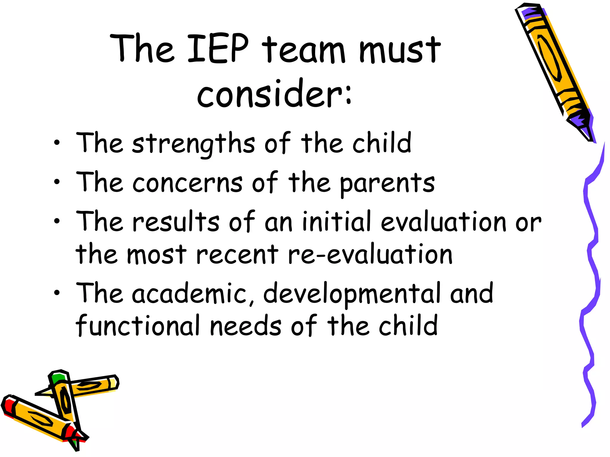 The IEP team must consider: The strengths of the child The concerns of the parents The results of an initial evaluation or the most recent re-evaluation The academic, developmental and functional needs of the child 