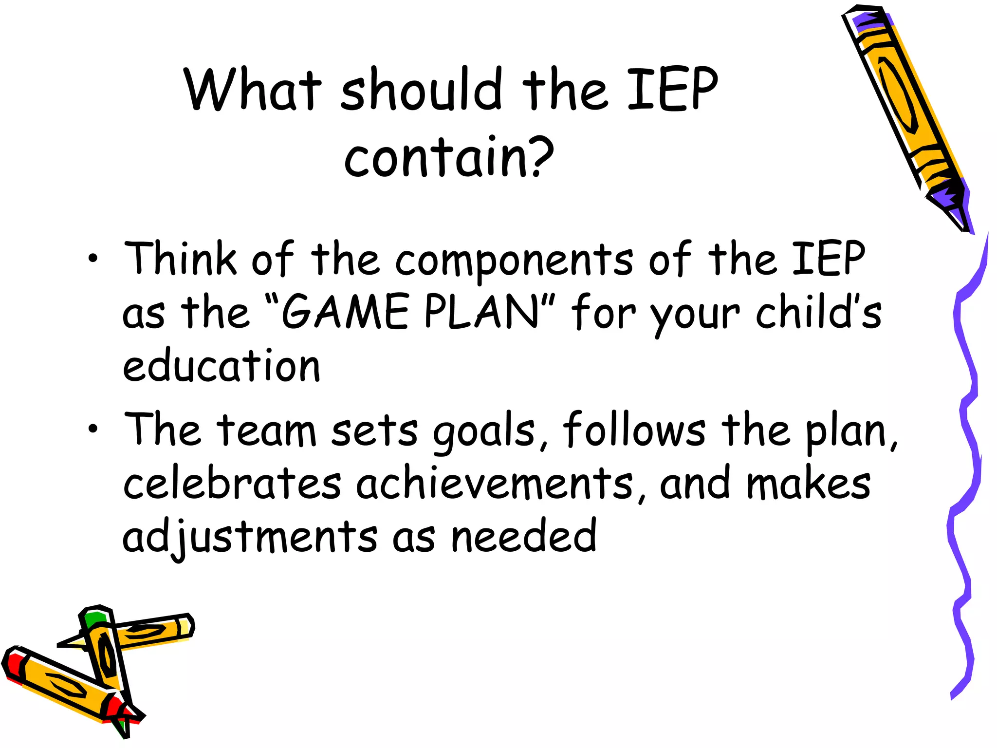 What should the IEP contain? Think of the components of the IEP as the “GAME PLAN” for your child’s education The team sets goals, follows the plan, celebrates achievements, and makes adjustments as needed 