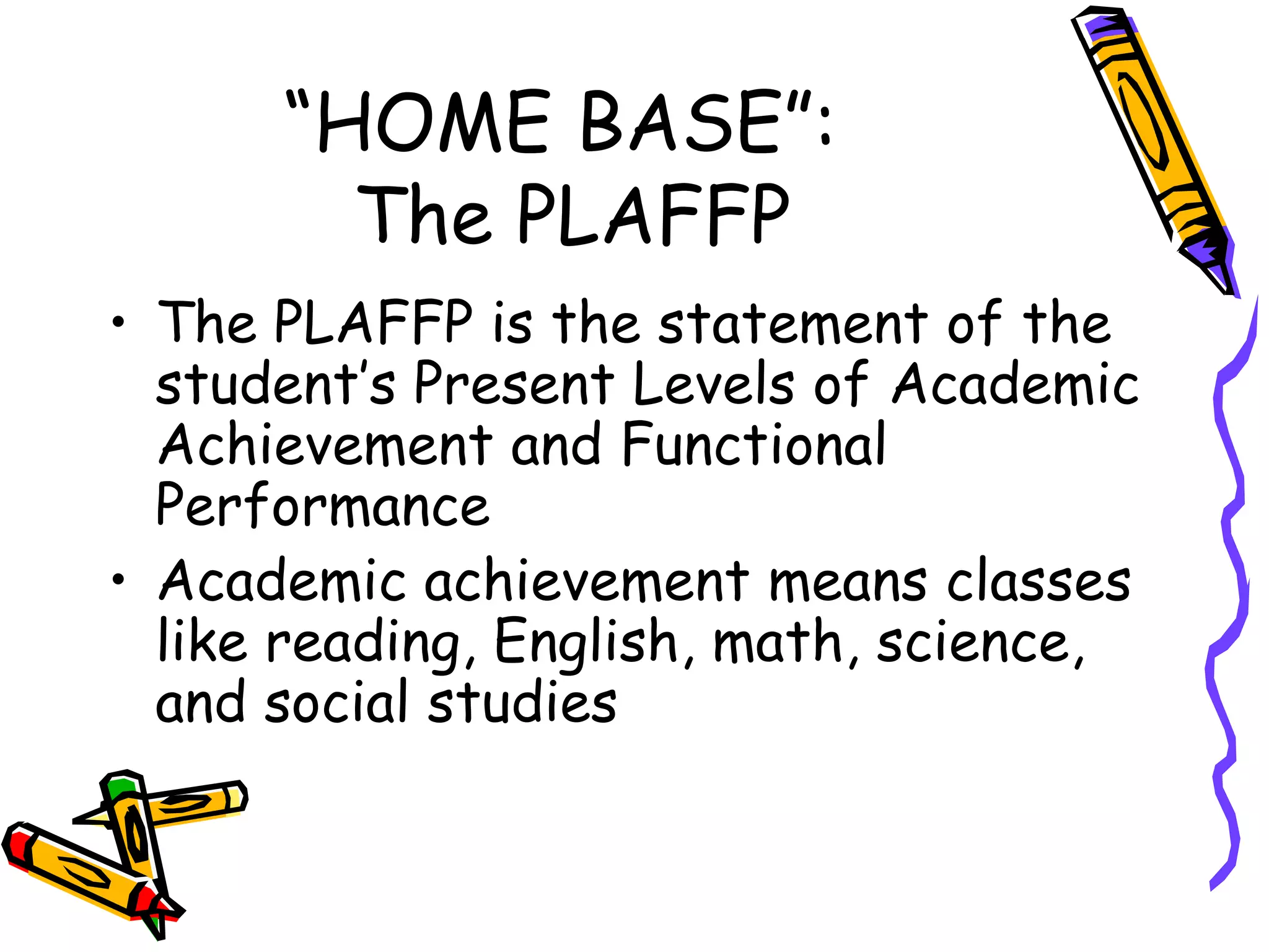 “HOME BASE”:  The PLAFFP The PLAFFP is the statement of the student’s Present Levels of Academic Achievement and Functional Performance Academic achievement means classes like reading, English, math, science, and social studies 