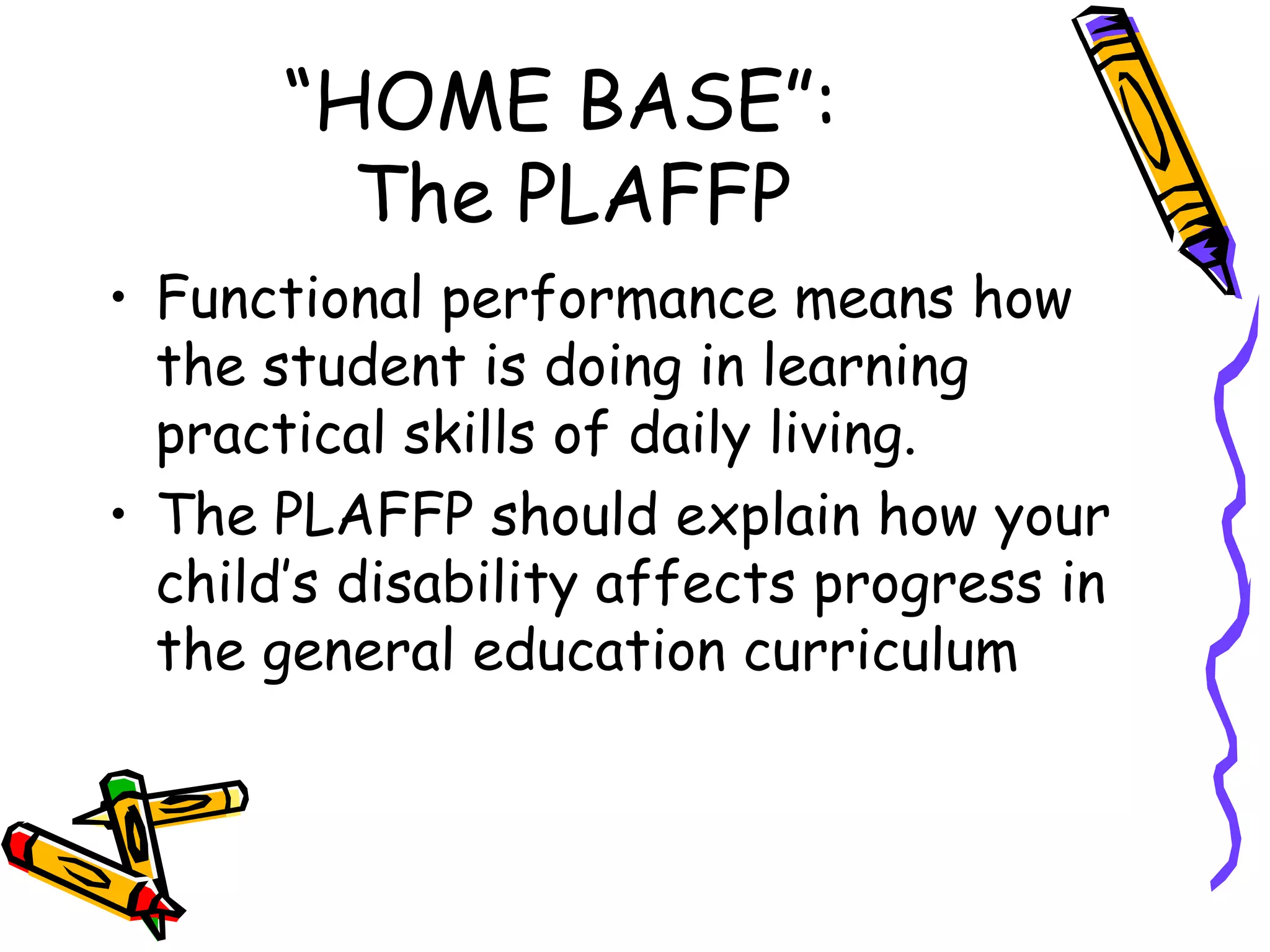 “HOME BASE”:  The PLAFFP Functional performance means how the student is doing in learning practical skills of daily living. The PLAFFP should explain how your child’s disability affects progress in the general education curriculum 