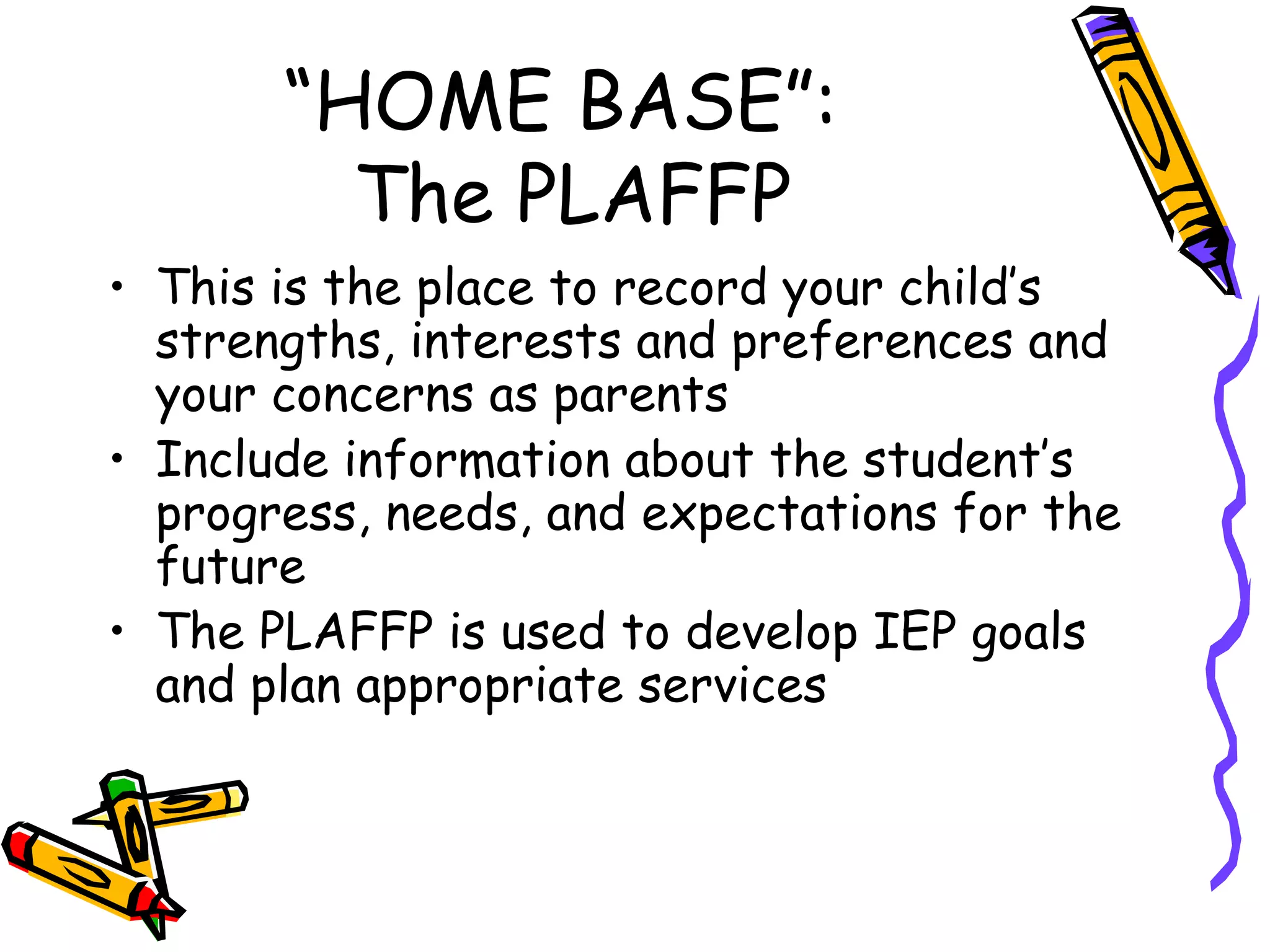 “HOME BASE”:  The PLAFFP This is the place to record your child’s strengths, interests and preferences and your concerns as parents Include information about the student’s progress, needs, and expectations for the future The PLAFFP is used to develop IEP goals and plan appropriate services 