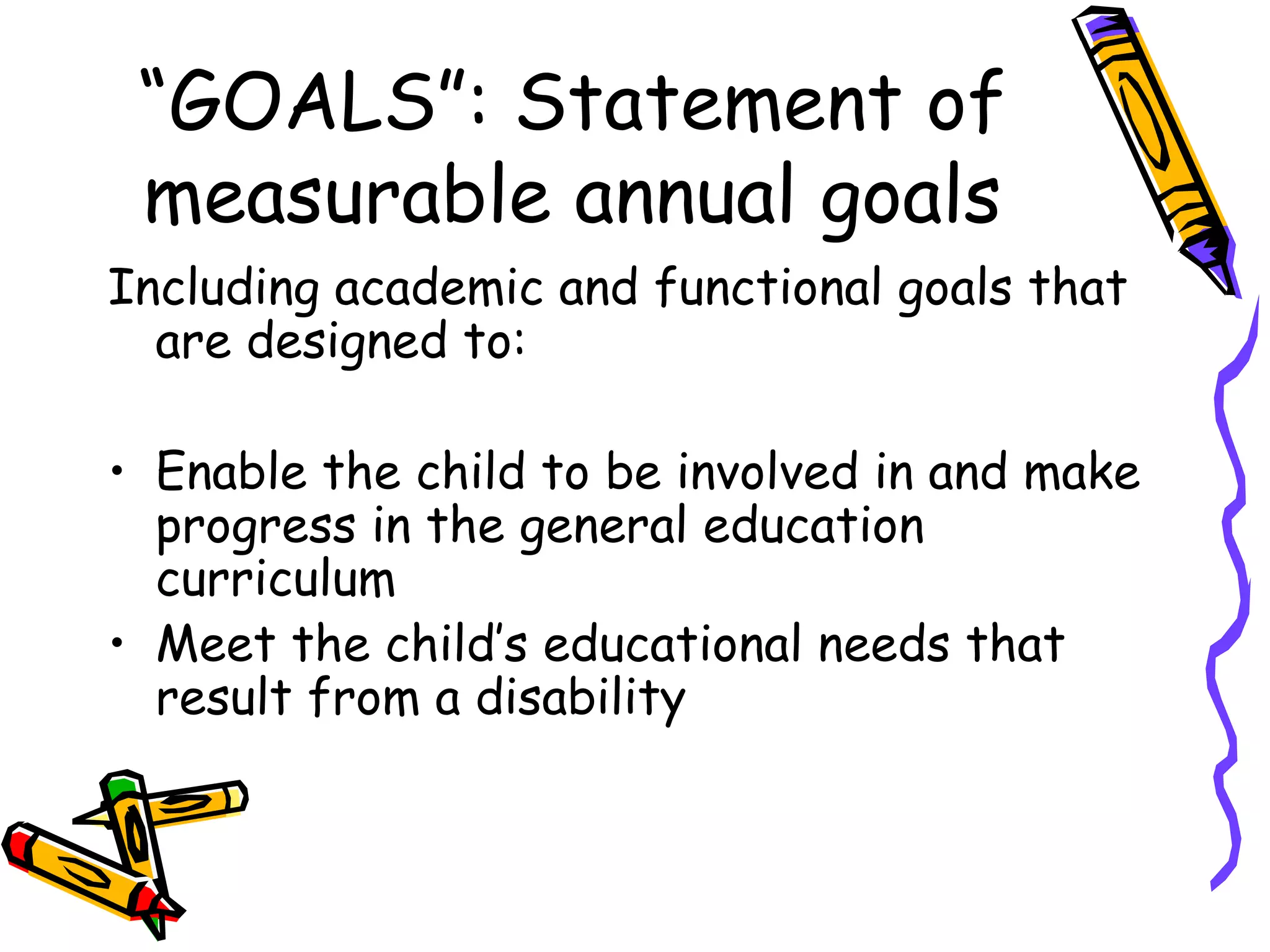 “GOALS”: Statement of measurable annual goals Including academic and functional goals that are designed to: Enable the child to be involved in and make progress in the general education curriculum Meet the child’s educational needs that result from a disability 