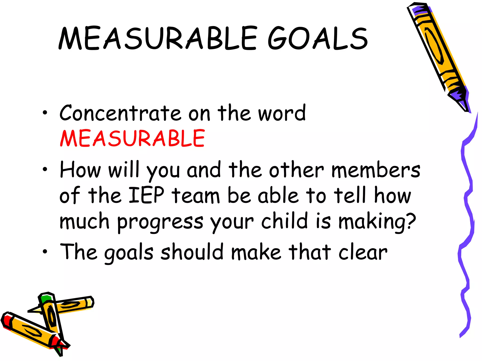 MEASURABLE GOALS  Concentrate on the word  MEASURABLE How will you and the other members of the IEP team be able to tell how much progress your child is making? The goals should make that clear 