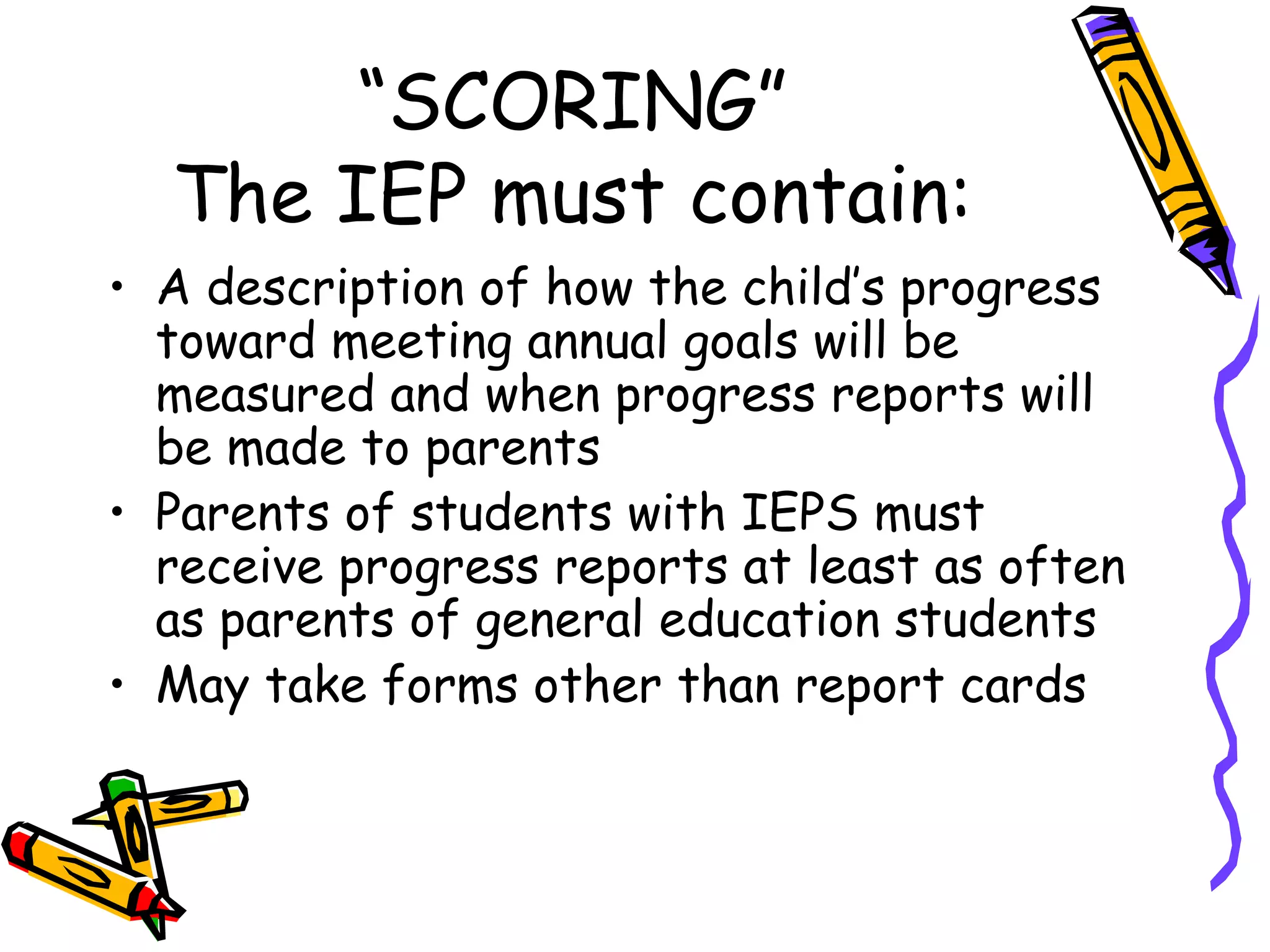 “SCORING” The IEP must contain: A description of how the child’s progress toward meeting annual goals will be measured and when progress reports will be made to parents Parents of students with IEPS must receive progress reports at least as often as parents of general education students May take forms other than report cards 