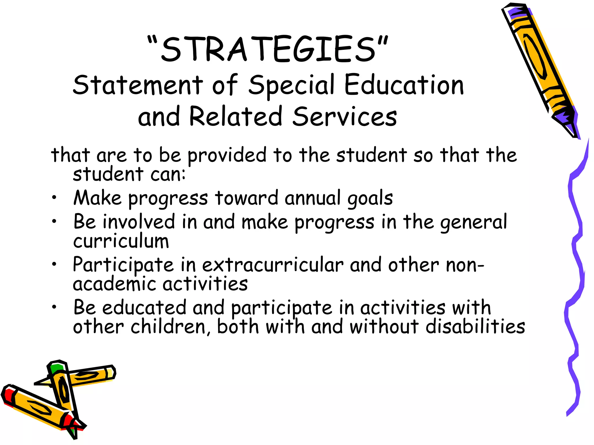 “ STRATEGIES” Statement of Special Education and Related Services that are to be provided to the student so that the student can: Make progress toward annual goals Be involved in and make progress in the general curriculum Participate in extracurricular and other non-academic activities Be educated and participate in activities with other children, both with and without disabilities 