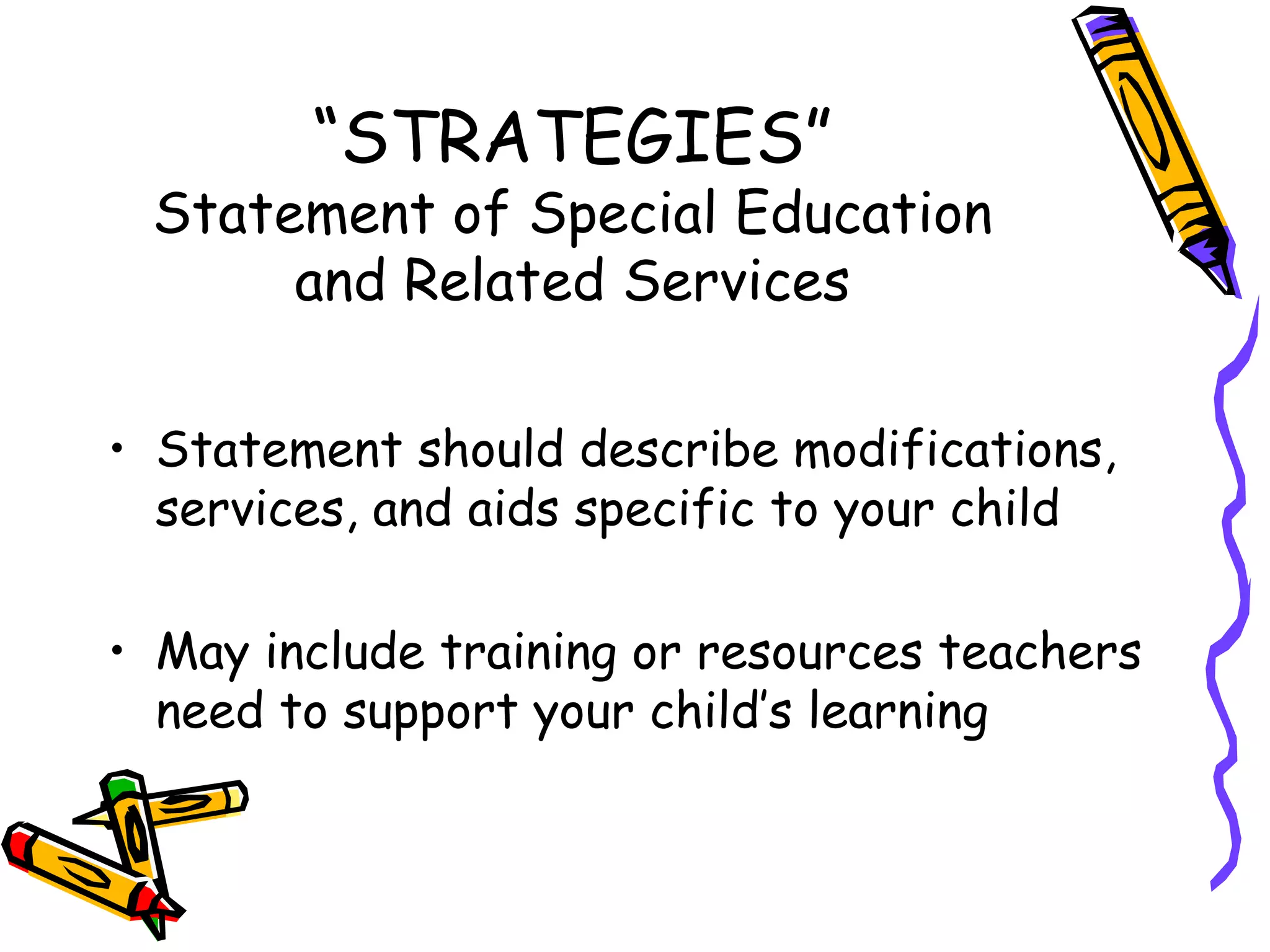 “ STRATEGIES” Statement of Special Education and Related Services Statement should describe modifications, services, and aids specific to your child May include training or resources teachers need to support your child’s learning  