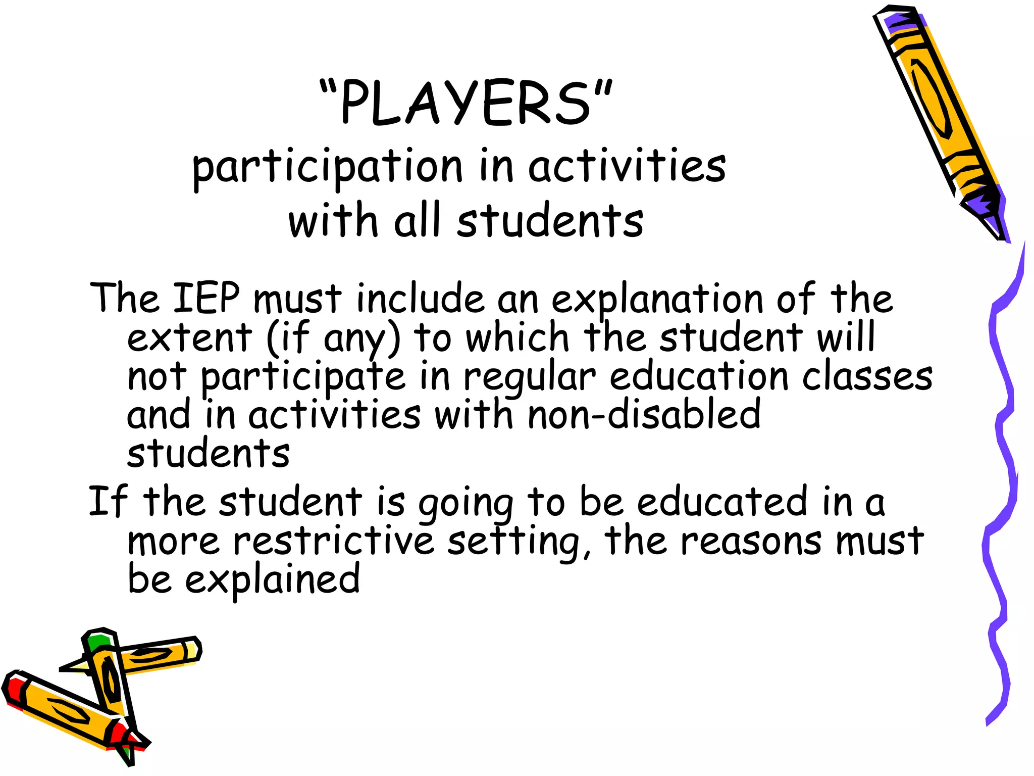 “ PLAYERS” participation in activities  with all students The IEP must include an explanation of the extent (if any) to which the student will not participate in regular education classes and in activities with non-disabled students If the student is going to be educated in a more restrictive setting, the reasons must be explained 