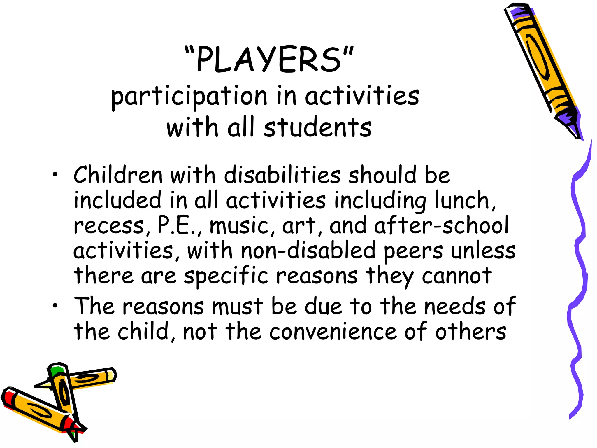 “ PLAYERS” participation in activities  with all students Children with disabilities should be included in all activities including lunch, recess, P.E., music, art, and after-school activities, with non-disabled peers unless there are specific reasons they cannot The reasons must be due to the needs of the child, not the convenience of others 
