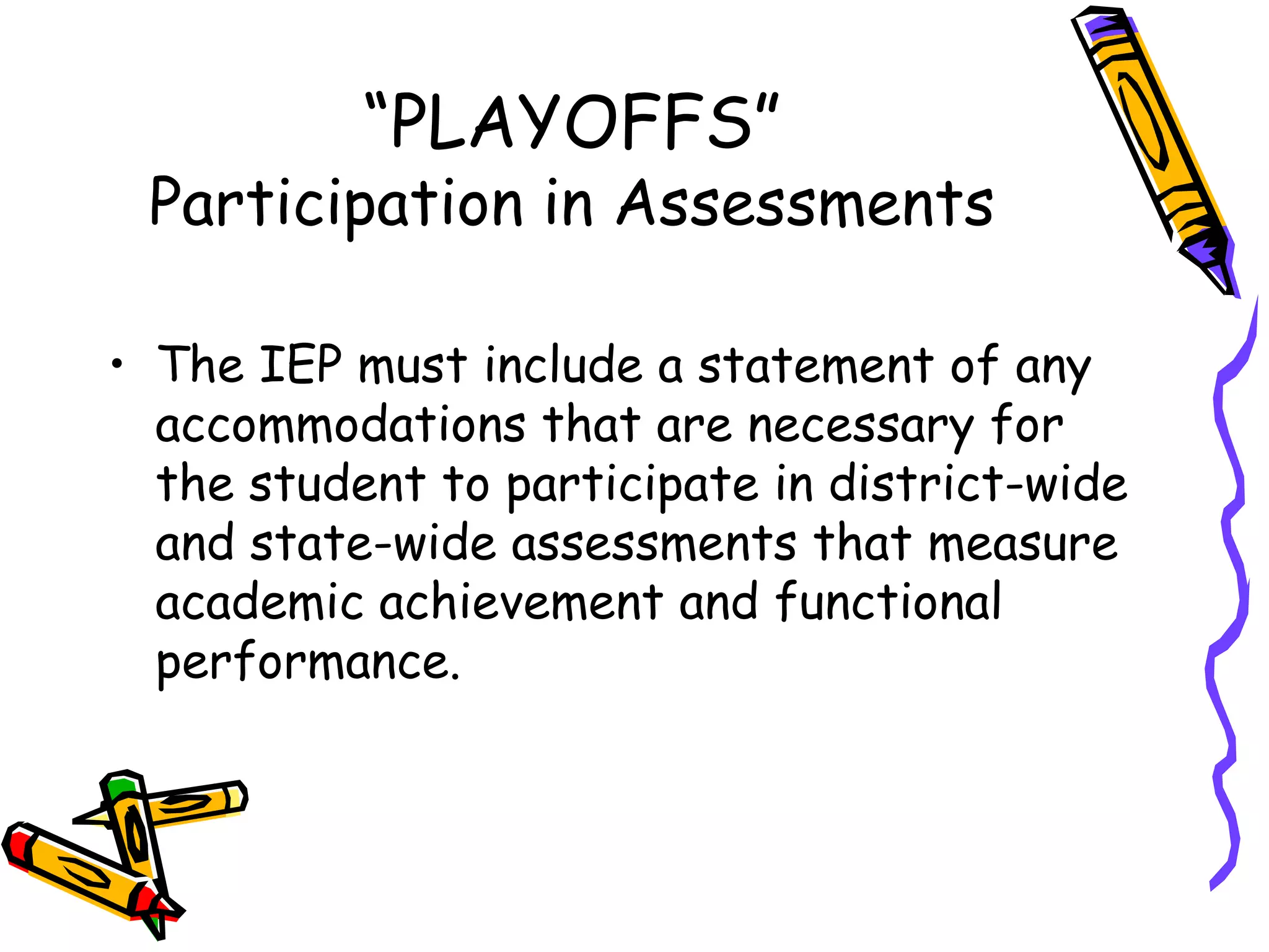 “ PLAYOFFS” Participation in Assessments The IEP must include a statement of any accommodations that are necessary for the student to participate in district-wide and state-wide assessments that measure academic achievement and functional performance. 