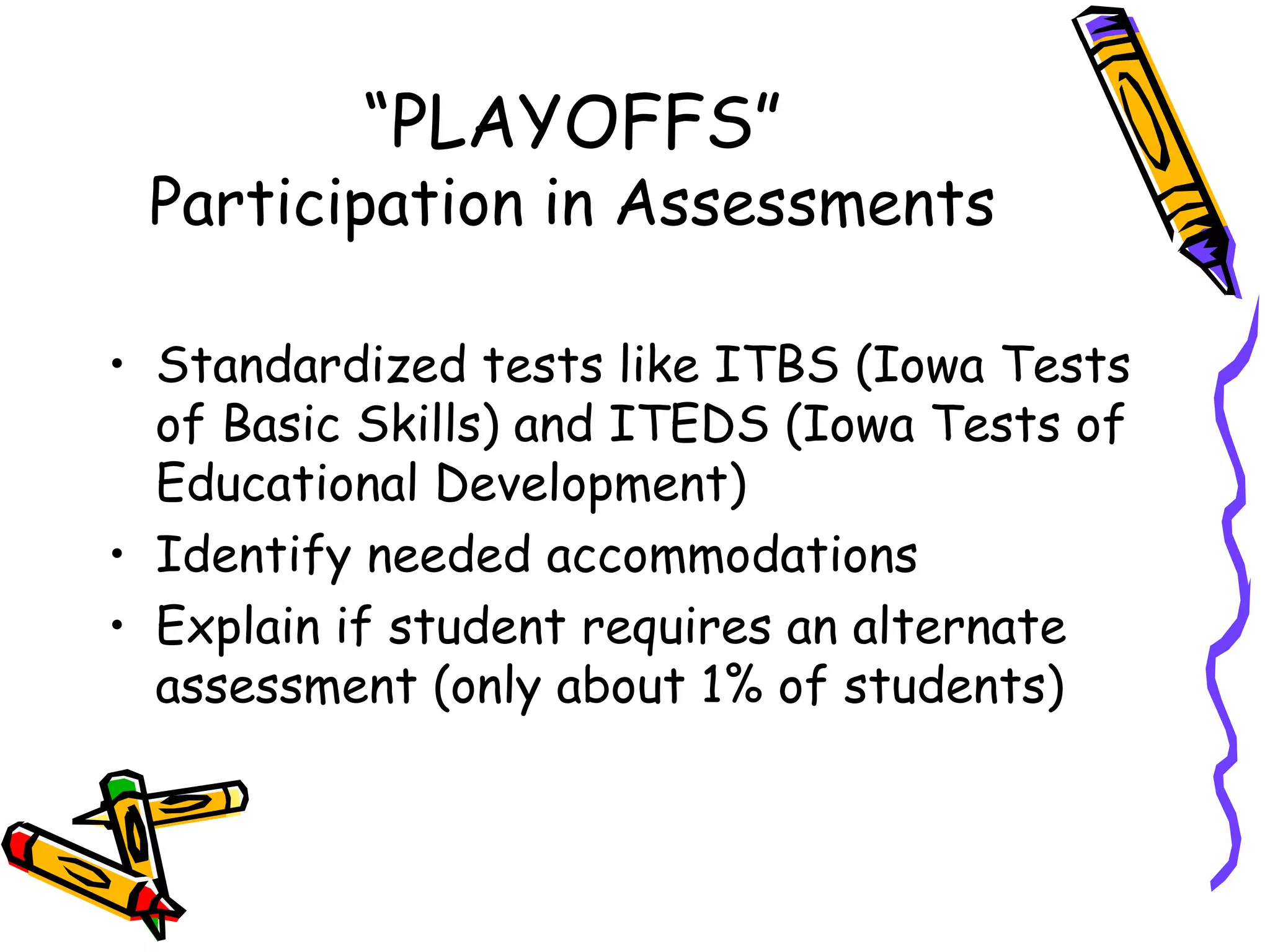 “ PLAYOFFS” Participation in Assessments Standardized tests like ITBS (Iowa Tests of Basic Skills) and ITEDS (Iowa Tests of Educational Development) Identify needed accommodations Explain if student requires an alternate assessment (only about 1% of students) 