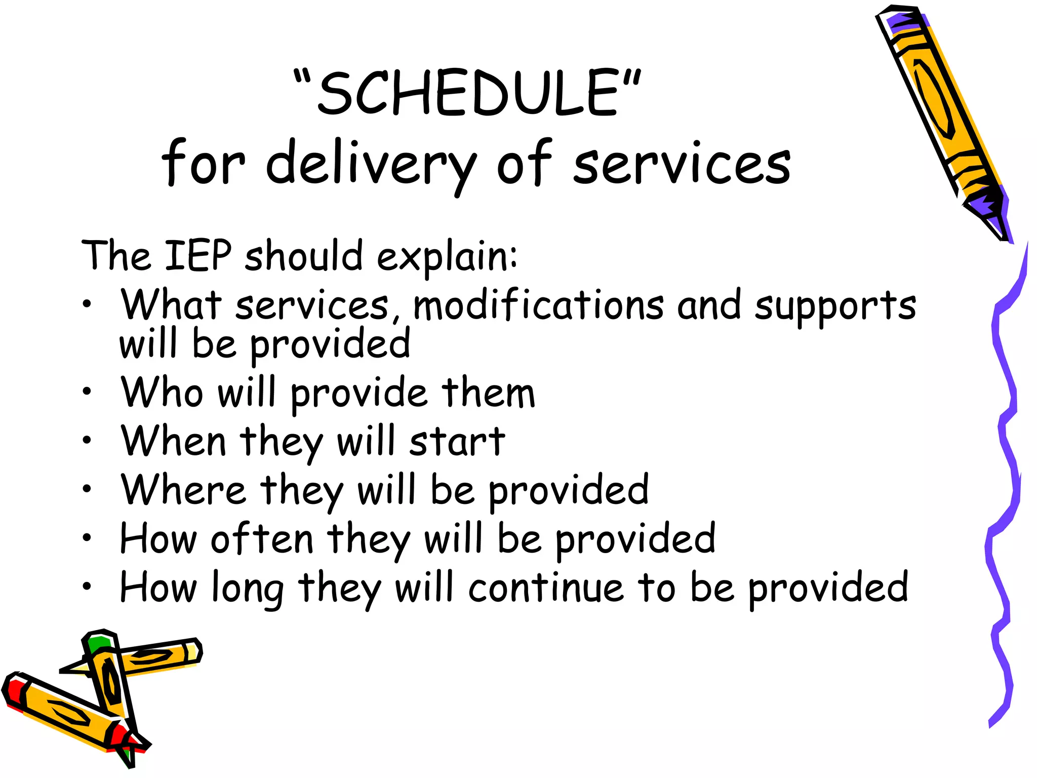 “ SCHEDULE”  for delivery of services The IEP should explain: What services, modifications and supports will be provided Who will provide them When they will start Where they will be provided How often they will be provided How long they will continue to be provided 