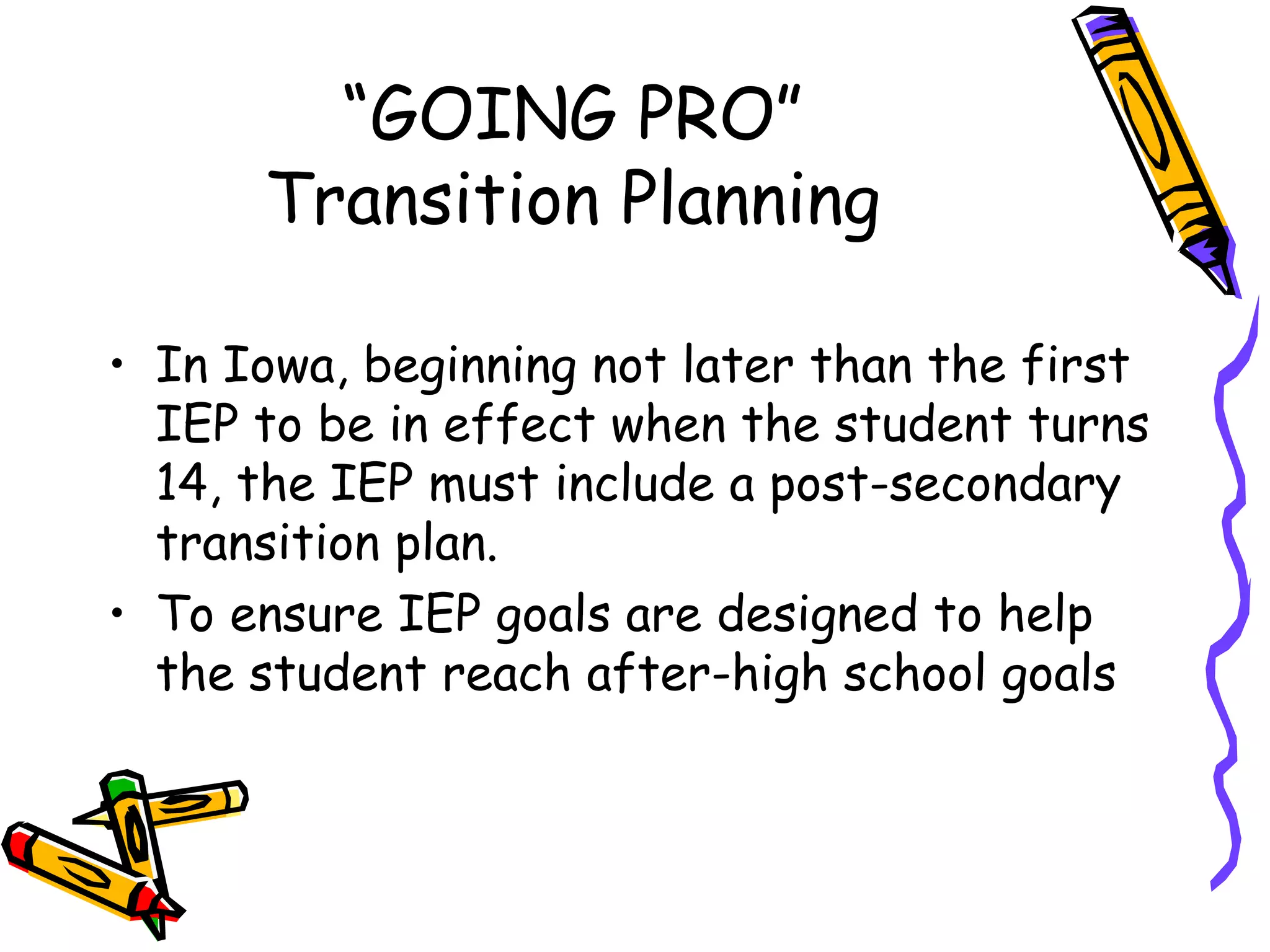 “ GOING PRO” Transition Planning In Iowa, beginning not later than the first IEP to be in effect when the student turns 14, the IEP must include a post-secondary transition plan. To ensure IEP goals are designed to help the student reach after-high school goals 