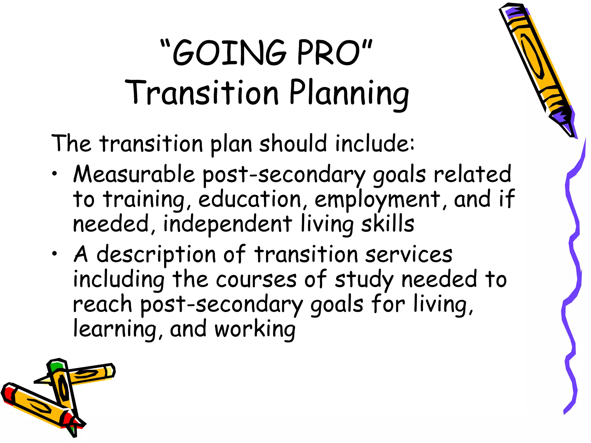 “ GOING PRO” Transition Planning The transition plan should include: Measurable post-secondary goals related to training, education, employment, and if needed, independent living skills A description of transition services including the courses of study needed to reach post-secondary goals for living, learning, and working 
