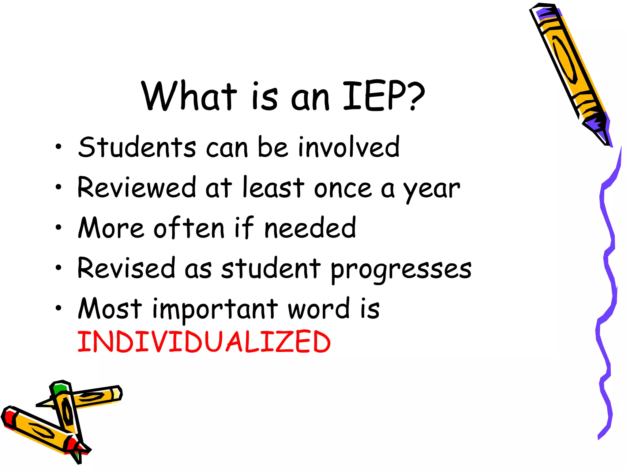 What is an IEP? Students can be involved Reviewed at least once a year More often if needed Revised as student progresses Most important word is  INDIVIDUALIZED 