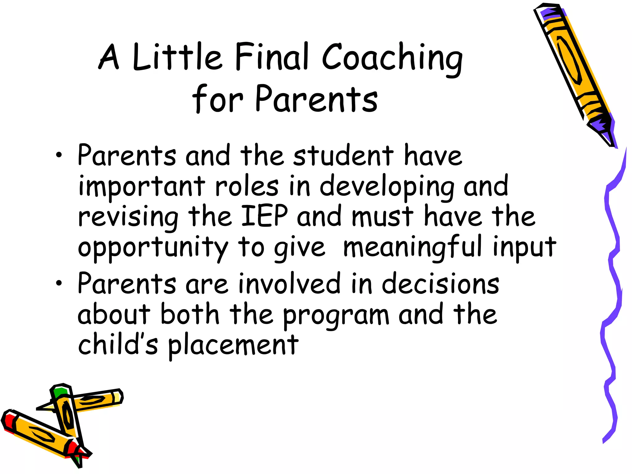 A Little Final Coaching  for Parents Parents and the student have important roles in developing and revising the IEP and must have the opportunity to give  meaningful input Parents are involved in decisions about both the program and the child’s placement  