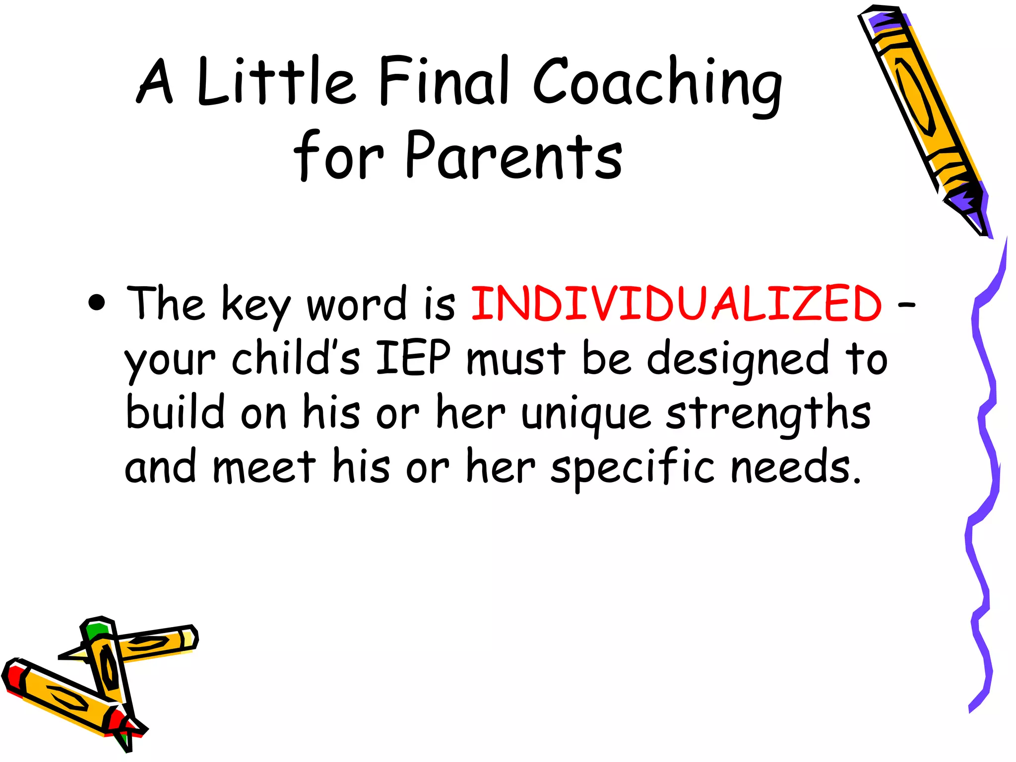 A Little Final Coaching for Parents The key word is  INDIVIDUALIZED  – your child’s IEP must be designed to build on his or her unique strengths and meet his or her specific needs. 