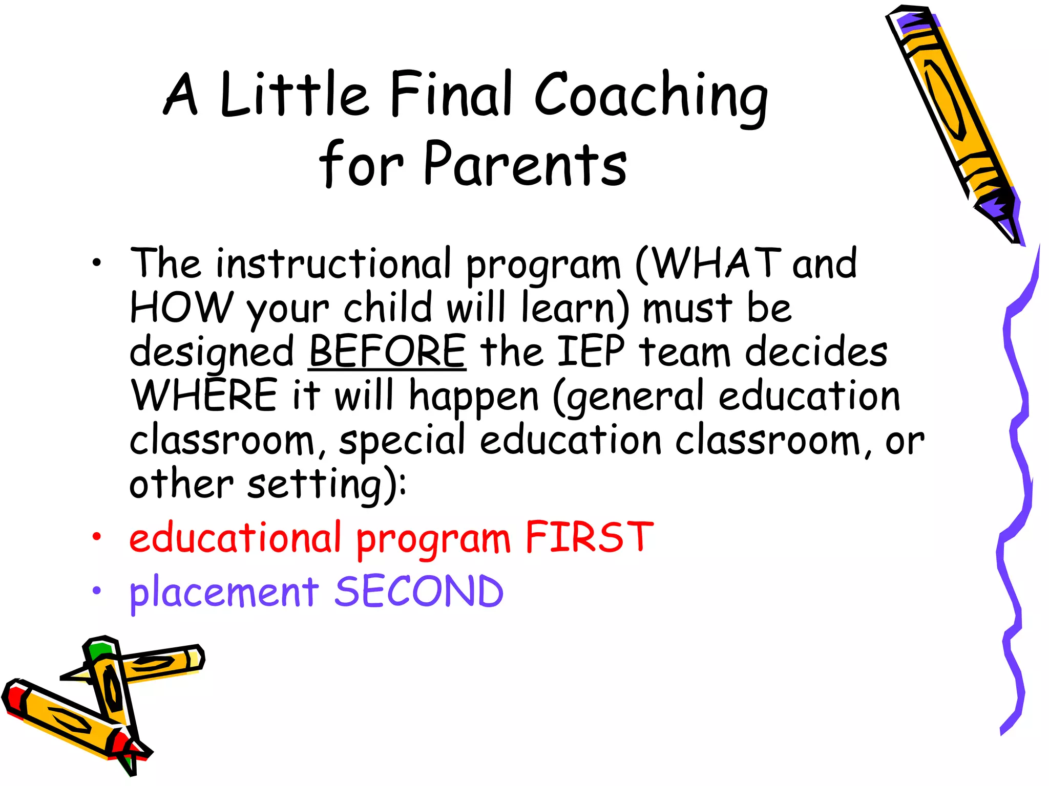 A Little Final Coaching  for Parents The instructional program (WHAT and HOW your child will learn) must be designed  BEFORE  the IEP team decides WHERE it will happen (general education classroom, special education classroom, or other setting):  educational program FIRST  placement SECOND 