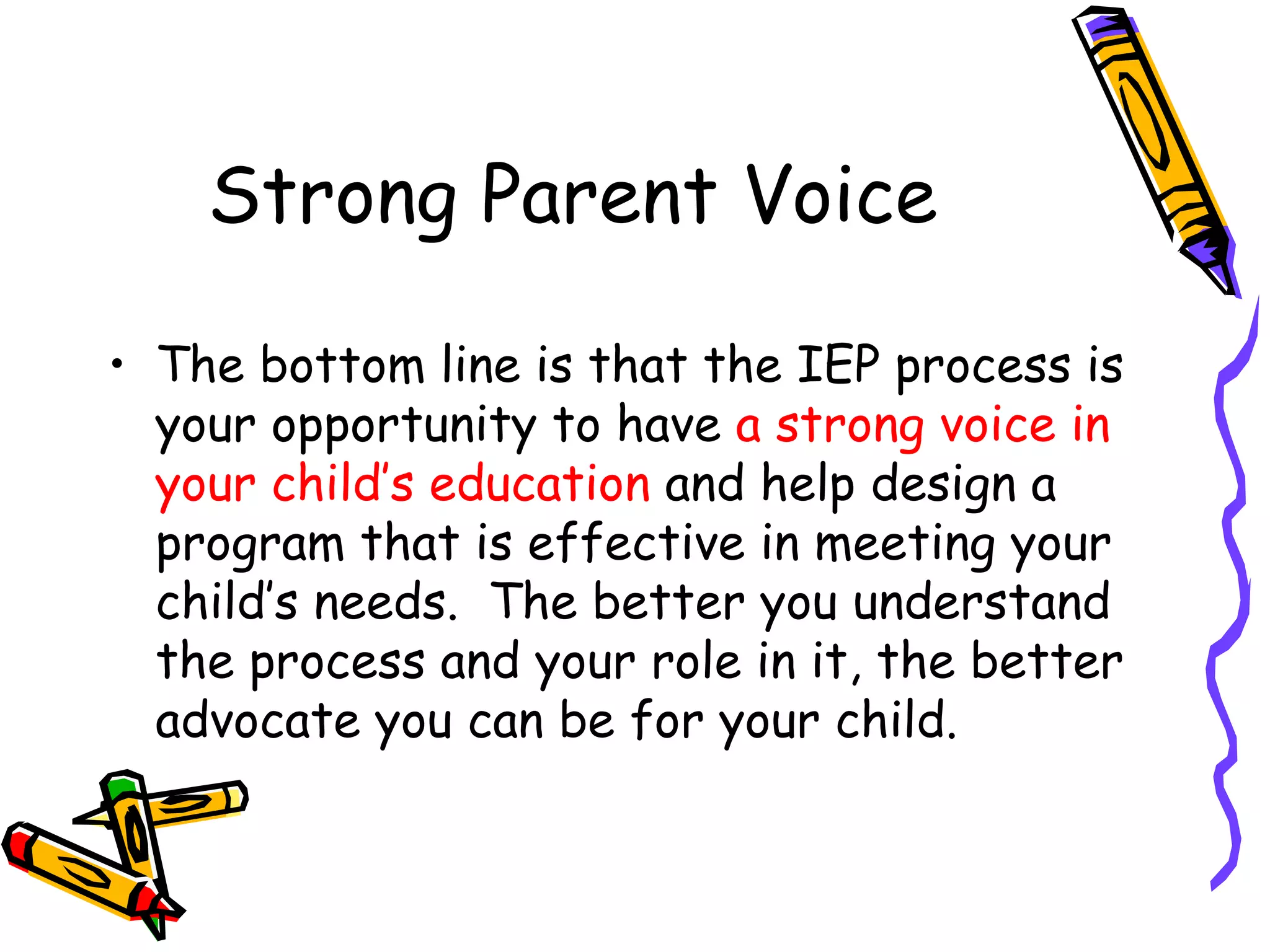 Strong Parent Voice The bottom line is that the IEP process is your opportunity to have  a strong voice in your child’s education  and help design a program that is effective in meeting your child’s needs.  The better you understand the process and your role in it, the better advocate you can be for your child.  