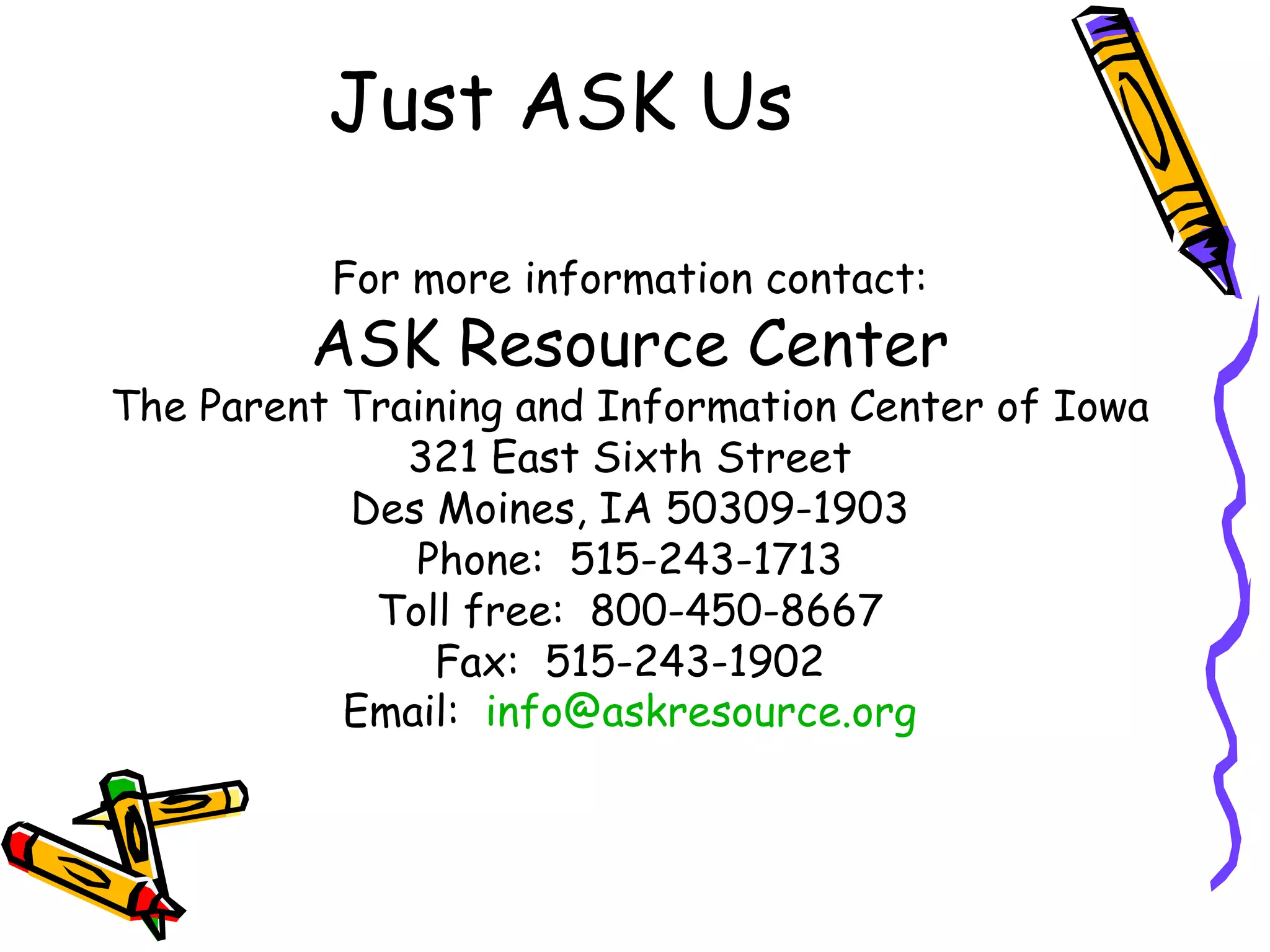 Just ASK Us  For more information contact: ASK Resource Center The Parent Training and Information Center of Iowa 321 East Sixth Street Des Moines, IA 50309-1903 Phone:  515-243-1713 Toll free:  800-450-8667 Fax:  515-243-1902 Email:  [email_address] 