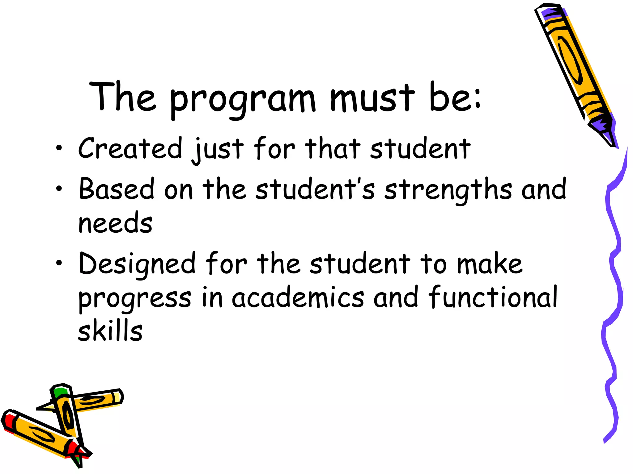 The program must be: Created just for that student Based on the student’s strengths and needs Designed for the student to make progress in academics and functional skills 