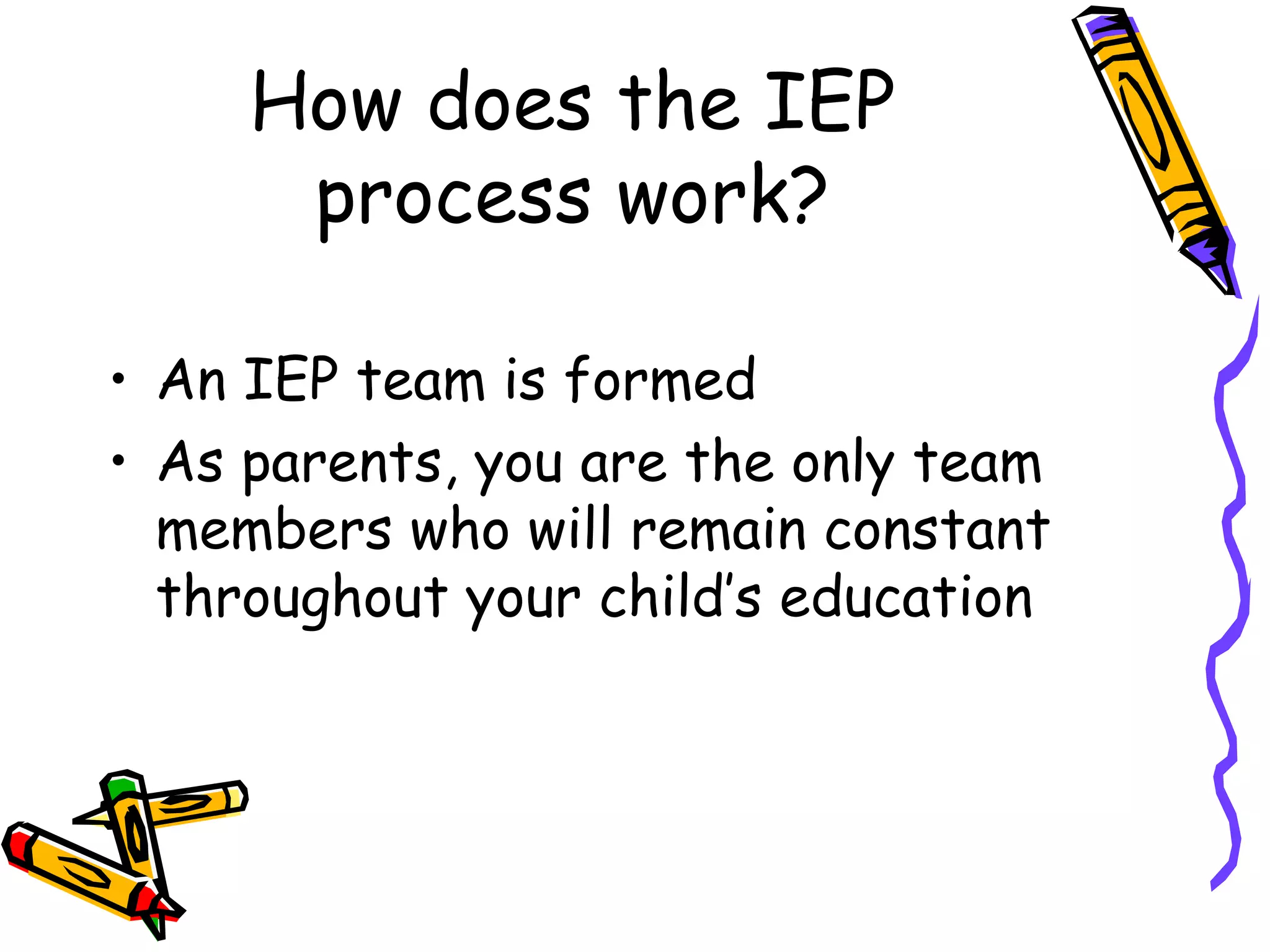 How does the IEP process work? An IEP team is formed As parents, you are the only team members who will remain constant throughout your child’s education 