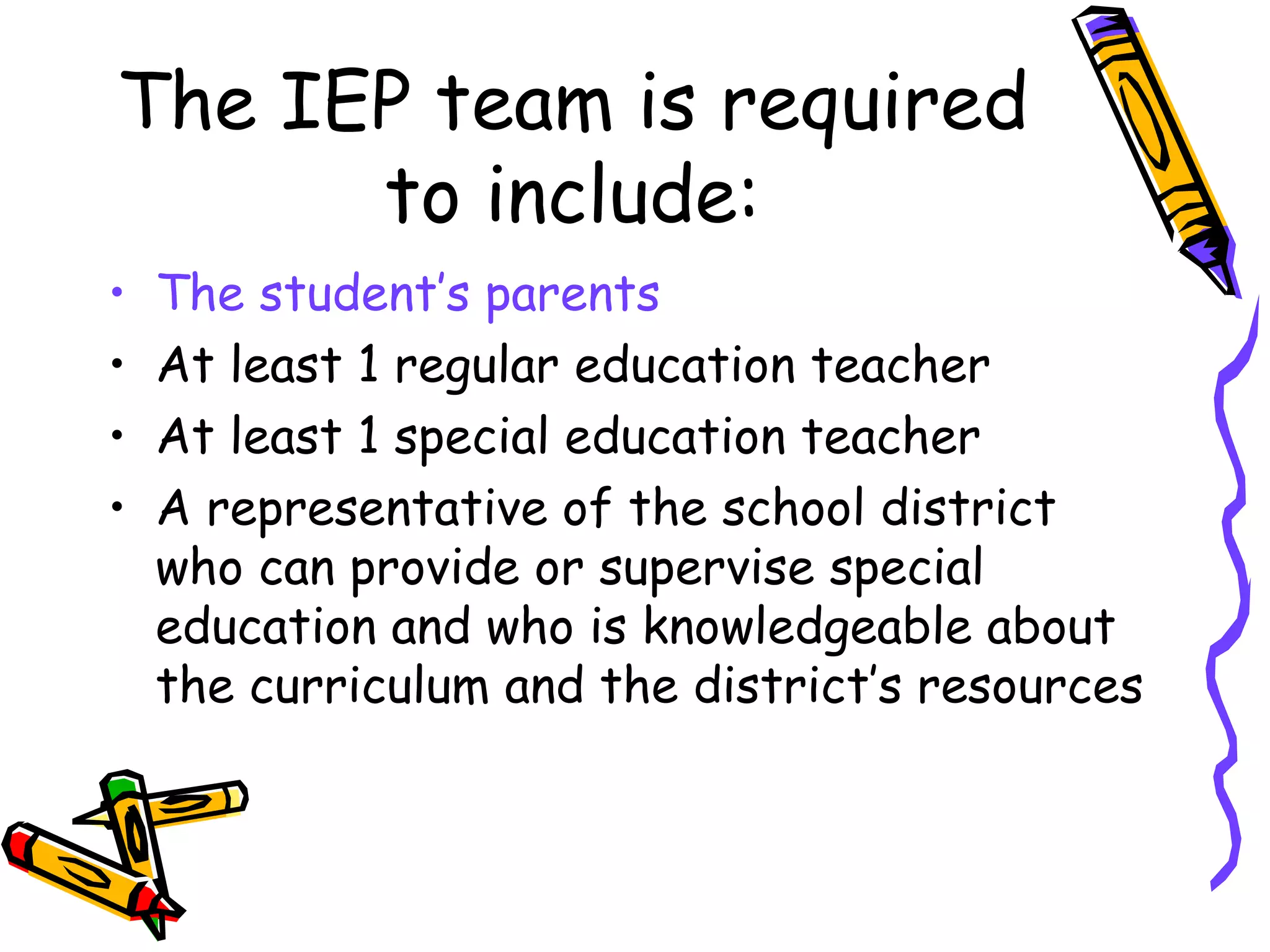 The IEP team is required to include: The student’s parents At least 1 regular education teacher At least 1 special education teacher A representative of the school district who can provide or supervise special education and who is knowledgeable about the curriculum and the district’s resources 