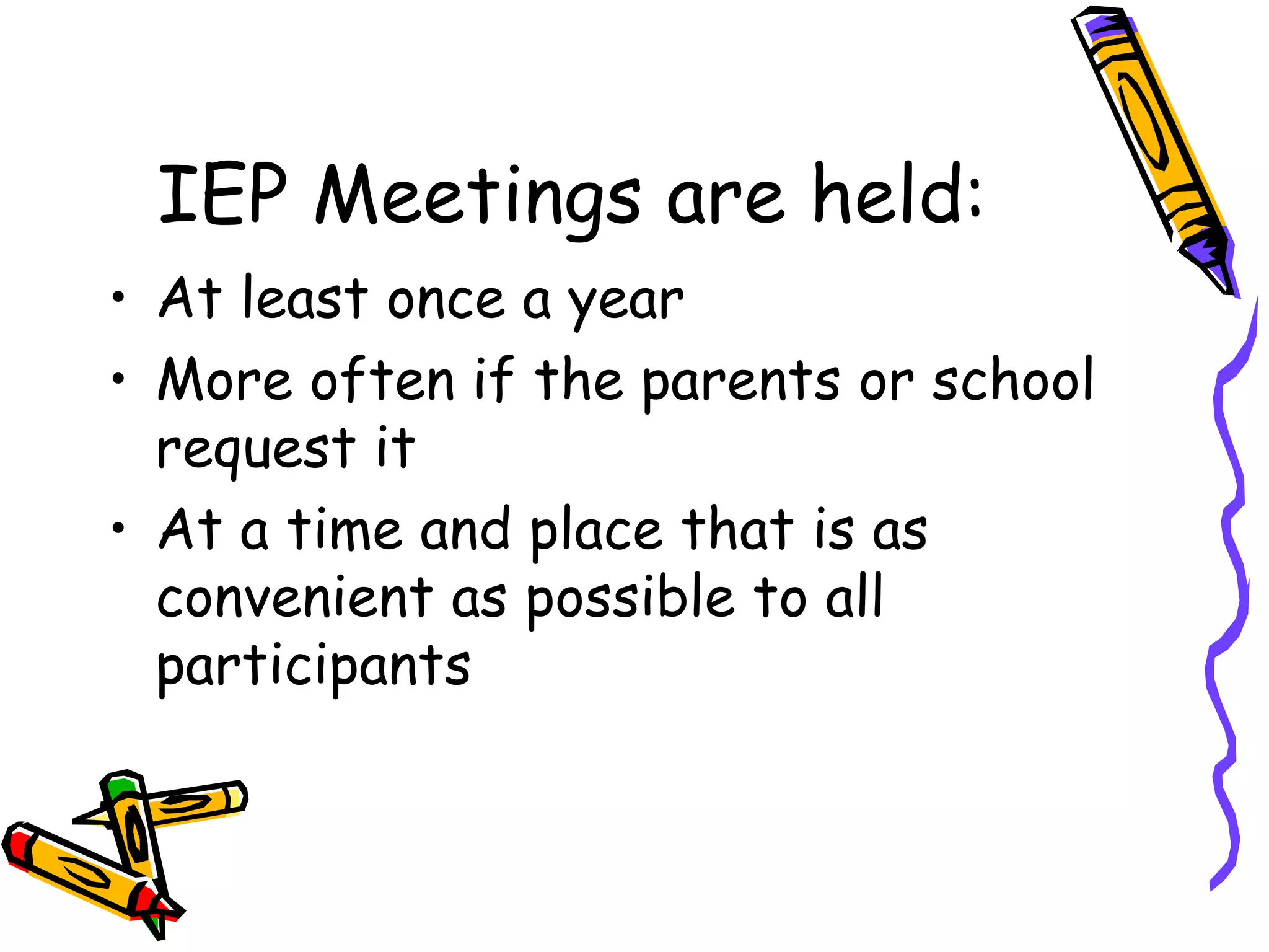 IEP Meetings are held: At least once a year More often if the parents or school request it At a time and place that is as convenient as possible to all participants 
